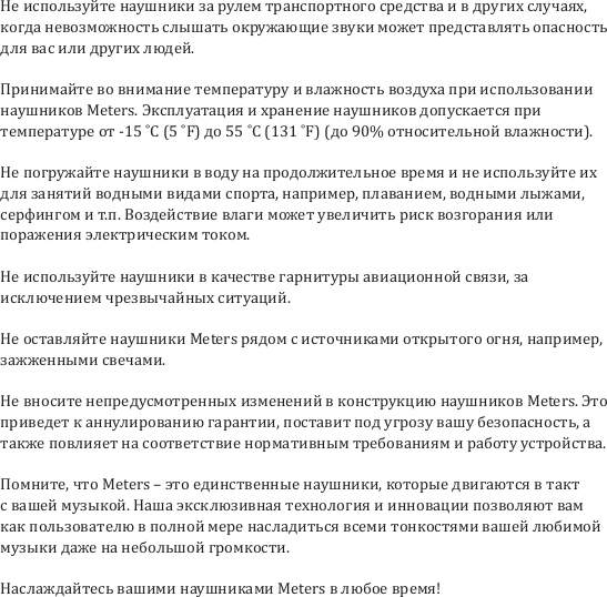 Не используйте наушники за рулем транспортного средства и в других случаях, когда невозможность слышать окружающие звуки может представлять опасность для вас или других людей.Принимайте во внимание температуру и влажность воздуха при использовании наушников Meters. Эксплуатация и хранение наушников допускается при температуре от -15 ˚C (5 ˚F) до 55 ˚C (131 ˚F) (до 90% относительной влажности). Не погружайте наушники в воду на продолжительное время и не используйте их для занятий водными видами спорта, например, плаванием, водными лыжами, серфингом и т.п. Воздействие влаги может увеличить риск возгорания или поражения электрическим током.Не используйте наушники в качестве гарнитуры авиационной связи, за исключением чрезвычайных ситуаций.Не оставляйте наушники Meters рядом с источниками открытого огня, например, зажженными свечами.Не вносите непредусмотренных изменений в конструкцию наушников Meters. Это приведет к аннулированию гарантии, поставит под угрозу вашу безопасность, а также повлияет на соответствие нормативным требованиям и работу устройства.Помните, что Meters &ndash; это единственные наушники, которые двигаются в такт с вашей музыкой. Наша эксклюзивная технология и инновации позволяют вам как пользователю в полной мере насладиться всеми тонкостями вашей любимой музыки даже на небольшой громкости.Наслаждайтесь вашими наушниками Meters в любое время!