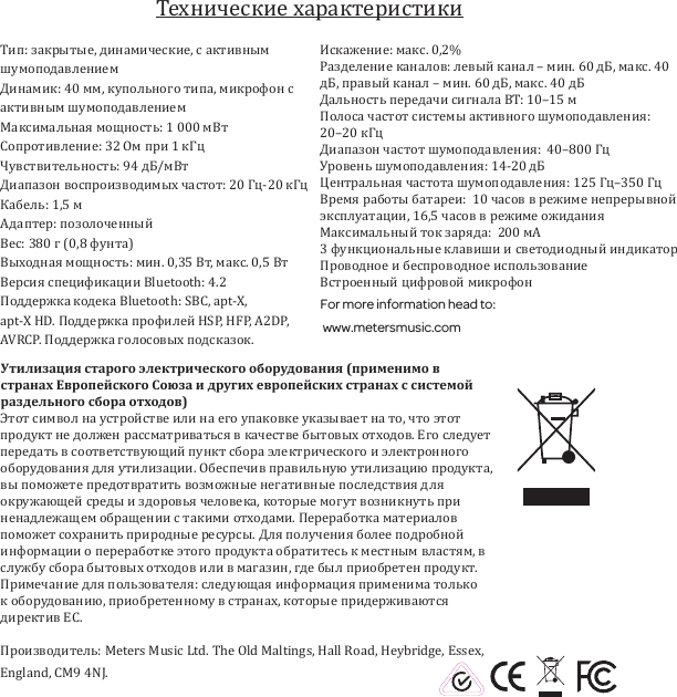 Тип: закрытые, динамические, с активным шумоподавлением Динамик: 40 мм, купольного типа, микрофон с активным шумоподавлениемМаксимальная мощность: 1 000 мВтСопротивление: 32 Ом при 1 кГцЧувствительность: 94 дБ/мВт Диапазон воспроизводимых частот: 20 Гц-20 кГцКабель: 1,5 мАдаптер: позолоченныйВес: 380 г (0,8 фунта)Выходная мощность: мин. 0,35 Вт, макс. 0,5 Вт Версия спецификации Bluetooth: 4.2Поддержка кодека Bluetooth: SBC, apt-X,  apt-X HD. Поддержка профилей HSP, HFP, A2DP, AVRCP. Поддержка голосовых подсказок. Искажение: макс. 0,2%Разделение каналов: левый канал &ndash; мин. 60 дБ, макс. 40 дБ, правый канал &ndash; мин. 60 дБ, макс. 40 дБ Дальность передачи сигнала BT: 10&ndash;15 мПолоса частот системы активного шумоподавления: 20&ndash;20 кГцДиапазон частот шумоподавления:  40&ndash;800 ГцУровень шумоподавления: 14-20 дБ Центральная частота шумоподавления: 125 Гц&ndash;350 ГцВремя работы батареи:  10 часов в режиме непрерывной эксплуатации, 16,5 часов в режиме ожиданияМаксимальный ток заряда:  200 мА3 функциональные клавиши и светодиодный индикаторПроводное и беспроводное использование Встроенный цифровой микрофонFor more information head to: www.metersmusic.com Утилизация старого электрического оборудования (применимо в странах Европейского Союза и других европейских странах с системой раздельного сбора отходов)Этот символ на устройстве или на его упаковке указывает на то, что этот продукт не должен рассматриваться в качестве бытовых отходов. Его следует передать в соответствующий пункт сбора электрического и электронного оборудования для утилизации. Обеспечив правильную утилизацию продукта, вы поможете предотвратить возможные негативные последствия для окружающей среды и здоровья человека, которые могут возникнуть при ненадлежащем обращении с такими отходами. Переработка материалов поможет сохранить природные ресурсы. Для получения более подробной информации о переработке этого продукта обратитесь к местным властям, в службу сбора бытовых отходов или в магазин, где был приобретен продукт. Примечание для пользователя: следующая информация применима только к оборудованию, приобретенному в странах, которые придерживаются директив ЕС.Производитель: Meters Music Ltd. The Old Maltings, Hall Road, Heybridge, Essex, England, CM9 4NJ.Технические характеристики