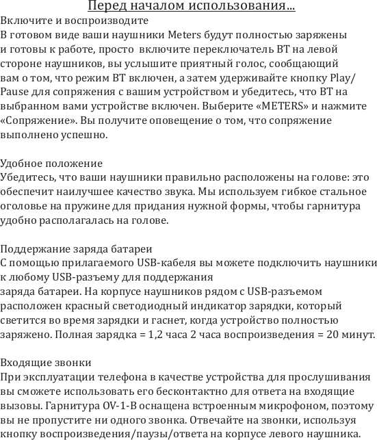 Искажение: макс. 0,2%Разделение каналов: левый канал &ndash; мин. 60 дБ, макс. 40 дБ, правый канал &ndash; мин. 60 дБ, макс. 40 дБ Дальность передачи сигнала BT: 10&ndash;15 мПолоса частот системы активного шумоподавления: 20&ndash;20 кГцДиапазон частот шумоподавления:  40&ndash;800 ГцУровень шумоподавления: 14-20 дБ Центральная частота шумоподавления: 125 Гц&ndash;350 ГцВремя работы батареи:  10 часов в режиме непрерывной эксплуатации, 16,5 часов в режиме ожиданияМаксимальный ток заряда:  200 мА3 функциональные клавиши и светодиодный индикаторПроводное и беспроводное использование Встроенный цифровой микрофонПеред началом использования...Включите и воспроизводитеВ готовом виде ваши наушники Meters будут полностью заряжены и готовы к работе, просто  включите переключатель BT на левой стороне наушников, вы услышите приятный голос, сообщающий вам о том, что режим BT включен, а затем удерживайте кнопку Play/Pause для сопряжения с вашим устройством и убедитесь, что BT на выбранном вами устройстве включен. Выберите &laquo;METERS&raquo; и нажмите &laquo;Сопряжение&raquo;. Вы получите оповещение о том, что сопряжение выполнено успешно. Удобное положениеУбедитесь, что ваши наушники правильно расположены на голове: это обеспечит наилучшее качество звука. Мы используем гибкое стальное оголовье на пружине для придания нужной формы, чтобы гарнитура удобно располагалась на голове.Поддержание заряда батареиС помощью прилагаемого USB-кабеля вы можете подключить наушники к любому USB-разъему для поддержания заряда батареи. На корпусе наушников рядом с USB-разъемом расположен красный светодиодный индикатор зарядки, который светится во время зарядки и гаснет, когда устройство полностью заряжено. Полная зарядка = 1,2 часа 2 часа воспроизведения = 20 минут.Входящие звонкиПри эксплуатации телефона в качестве устройства для прослушивания вы сможете использовать его бесконтактно для ответа на входящие вызовы. Гарнитура OV-1-B оснащена встроенным микрофоном, поэтому вы не пропустите ни одного звонка. Отвечайте на звонки, используя кнопку воспроизведения/паузы/ответа на корпусе левого наушника.