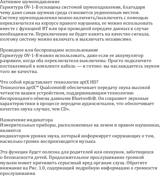 Активное шумоподавлениеГарнитура OV-1-B оснащена системой шумоподавления, благодаря чему даже самая шумная среда становится уединенным местом. Систему шумоподавления можно включить/выключить с помощью переключателя на корпусе правого наушника, ее можно использовать вместе с функцией BT или при проводной передаче данных в случае необходимости. Переключение не будет влиять на качество сигнала, поэтому систему можно включать и выключать независимо.Проводное или беспроводное использованиеГарнитуру OV-1-B можно использовать, даже если ее аккумулятор разряжен, когда оба переключателя выключены. Просто подключите поставленный в комплекте кабель &mdash; и готово: вы наслаждаетесь звуком того же качества. Что собой представляет технология aptX HD?Технология aptX&trade; Qualcomm&reg; обеспечивает передачу звука высокой четкости вашим устройством, поддерживающим технологию беспроводного обмена данными Bluetooth&reg;. Он сохраняет звуковые характеристики в процессе передачи аудиосигналов, что обеспечивает качество звука &laquo;лучше, чем CD&raquo;.Назначение индикатораИзмерительные приборы, расположенные на левом и правом наушниках, являются индикатором уровня звука, который информирует окружающих о том, насколько громко воспроизводится музыка. Эта функция будет полезна для родителей или опекунов, заботящихся о безопасности детей. Продолжительное прослушивание громкой музыки может причинить серьезный вред органам слуха. Обратите внимание на Рис. 1.0, содержащий подробную информацию о громкости прослушивания.