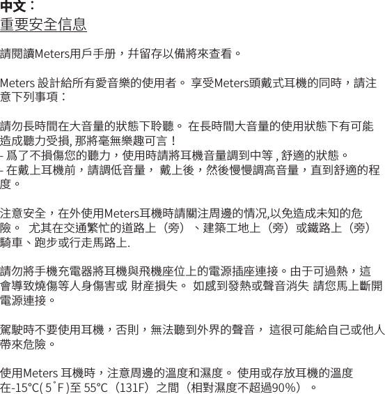 重要安全信息請閱讀Meters用戶手册，幷留存以備將來查看。Meters 設計給所有愛音樂的使用者。 享受Meters頭戴式耳機的同時，請注意下列事項：請勿長時間在大音量的狀態下聆聽。 在長時間大音量的使用狀態下有可能造成聽力受損, 那將毫無樂趣可言！- 爲了不損傷您的聽力，使用時請將耳機音量調到中等 , 舒適的狀態。 - 在戴上耳機前，請調低音量， 戴上後，然後慢慢調高音量，直到舒適的程度。注意安全，在外使用Meters耳機時請關注周邊的情况,以免造成未知的危險。  尤其在交通繁忙的道路上（旁）、建築工地上（旁）或鐵路上（旁）騎車、跑步或行走馬路上. 請勿將手機充電器將耳機與飛機座位上的電源插座連接。由于可過熱，這會導致燒傷等人身傷害或 財産損失。 如感到發熱或聲音消失 請您馬上斷開電源連接。駕駛時不要使用耳機，否則，無法聽到外界的聲音， 這很可能給自己或他人帶來危險。使用Meters 耳機時，注意周邊的溫度和濕度。 使用或存放耳機的溫度在-15℃( 5˚F )至 55℃（131F）之間（相對濕度不超過90％）。 中文：