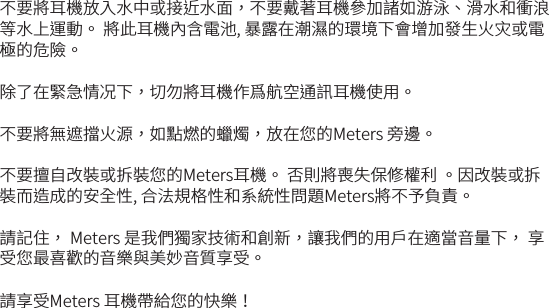 不要將耳機放入水中或接近水面，不要戴著耳機參加諸如游泳、滑水和衝浪等水上運動。 將此耳機內含電池, 暴露在潮濕的環境下會增加發生火灾或電極的危險。除了在緊急情况下，切勿將耳機作爲航空通訊耳機使用。不要將無遮擋火源，如點燃的蠟燭，放在您的Meters 旁邊。不要擅自改裝或拆裝您的Meters耳機。 否則將喪失保修權利 。因改裝或拆裝而造成的安全性, 合法規格性和系統性問題Meters將不予負責。請記住， Meters 是我們獨家技術和創新，讓我們的用戶在適當音量下， 享受您最喜歡的音樂與美妙音質享受。請享受Meters 耳機帶給您的快樂！