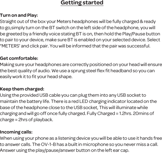 Getting startedTurn on and Play:Straight out of the box your Meters headphones will be fully charged &amp; ready to go,simply turn on the BT switch on the left side of the headphone, you will be greeted by a friendly voice stating BT is on, then hold the Play/Pause button to pair to your device, make sure BT is enabled on your selected device. Select &ldquo;METERS&rsquo; and click pair. You will be informed that the pair was successful. Get comfortable:Making sure your headphones are correctly positioned on your head will ensure the best quality of audio. We use a sprung steel ﬂex ﬁt headband so you can easily work it to ﬁt your head shape.Keep them charged:Using the provided USB cable you can plug them into any USB socket to maintain the battery life. There is a red LED charging indicator located on the base of the headphone close to the USB socket, This will illuminate while charging and will go off once fully charged. Fully Charged = 1.2hrs. 20mins of charge = 2hrs of playback.Incoming calls:When using your phone as a listening device you will be able to use it hands free to answer calls. The OV-1-B has a built in microphone so you never miss a call. Answer using the play/pause/answer button on the left ear cap.