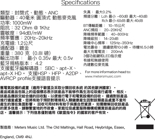 Specications類型：封閉式、動態、ANC 驅動器：40毫米 圓頂式 動態麥克風功率: 1000mW阻抗：32 Ohm @ 1Khz靈敏度：94dB/mW 頻率響應：20Hz-20kHz充電線: 1.2公尺適配器：鍍金重量：380 克（0.8l 磅）輸出功率：  最小 0.35v 最大 0.5v藍牙規格版本： 4.2支援藍牙編解碼器： SBC、apt-X、 apt-X HD。 支援HSP、HFP、A2DP、AVRCP prole支援語音提示 失真： 最大0.2％ 頻道分離：Lch 最小 -60dB 最大-40dB                       Rch 最小-60dB 最大-40dB BT傳輸距離：  10-15公尺 ANC頻段：  20-20KHZ 降噪頻率範圍：  40-800Hz 降噪級別：  14-20dB 降噪中心頻率： 125Hz-350Hz電池壽命： 連續使用10小時 - 待機16.5小時最大充電電流：  200mA3個功能鍵和LED指示燈有線和無線使用 內建數位麥克風For more information head to:www.metersmusic.com 舊電氣設備的處置（適用于歐盟及采取分類回收系統 的其他歐洲國家）。産品或産品包裝上的這個標志表示該産品不能够作爲生活垃圾進行處理。 相反，該産品應該交給合適的回收點，以便進行電子和電氣設備的回收。 通過對該産品進行適當處置，您將有助于預防對環境和人類健康産生因對該類産品處置不當所産生的潜在負面影響。 回收可用材料有助于保護自然資源。 如需瞭解回收該産品的更多信息，請聯繫當地的市政會，家庭垃圾處置服務機構或購買該産品的的商店。 溫馨提示：下列信息僅對適用《歐盟指令》的國家的客戶有效。製造商：Meters Music Ltd. The Old Maltings, Hall Road, Heybridge, Essex, England, CM9 4NJ.