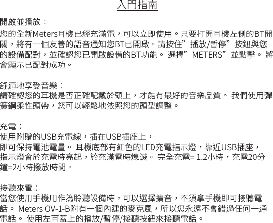 入門指南開啟並播放：您的全新Meters耳機已經充滿電，可以立即使用。只要打開耳機左側的BT開關，將有一個友善的語音通知您BT已開啟。請按住&rdquo;播放/暫停&rdquo;按鈕與您的設備配對，並確認您已開啟設備的BT功能。 選擇&rdquo;METERS&rdquo;並點擊。 將會顯示已配對成功。 舒適地享受音樂：請確認您的耳機是否正確配戴於頭上，才能有最好的音樂品質。 我們使用彈簧鋼柔性頭帶，您可以輕鬆地依照您的頭型調整。充電：使用附贈的USB充電線，插在USB插座上， 即可保持電池電量。 耳機底部有紅色的LED充電指示燈，靠近USB插座， 指示燈會於充電時亮起，於充滿電時熄滅。 完全充電= 1.2小時，充電20分鐘=2小時撥放時間。接聽來電：當您使用手機用作為聆聽設備時，可以選擇擴音，不須拿手機即可接聽電話。 Meters OV-1-B附有一個內建的麥克風，所以您永遠不會錯過任何一通電話。 使用左耳蓋上的播放/暫停/接聽按鈕來接聽電話。
