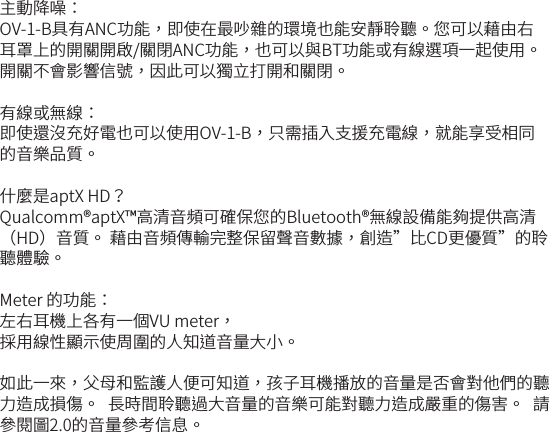 主動降噪：OV-1-B具有ANC功能，即使在最吵雜的環境也能安靜聆聽。您可以藉由右耳罩上的開關開啟/關閉ANC功能，也可以與BT功能或有線選項一起使用。 開關不會影響信號，因此可以獨立打開和關閉。有線或無線：即使還沒充好電也可以使用OV-1-B，只需插入支援充電線，就能享受相同的音樂品質。 什麼是aptX HD？Qualcomm&reg;aptX&trade;高清音頻可確保您的Bluetooth&reg;無線設備能夠提供高清（HD）音質。 藉由音頻傳輸完整保留聲音數據，創造&rdquo;比CD更優質&rdquo;的聆聽體驗。Meter 的功能：左右耳機上各有一個VU meter， 採用線性顯示使周圍的人知道音量大小。 如此一來，父母和監護人便可知道，孩子耳機播放的音量是否會對他們的聽力造成損傷。  長時間聆聽過大音量的音樂可能對聽力造成嚴重的傷害。  請參閱圖2.0的音量參考信息。