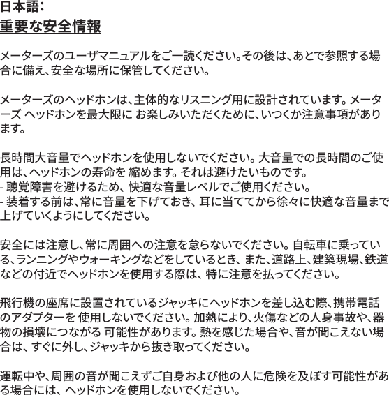 重要な安全情報メーターズのユーザマニュアルをご一読ください。その後は、あとで参照する場合に備え、安全な場所に保管してください。メーターズのヘッドホンは、主体的なリスニング用に設計されています。 メーターズ ヘッドホンを最大限に お楽しみいただくために、いつくか注意事項があります。長時間大音量でヘッドホンを使用しないでください。 大音量での長時間のご使用は、ヘッドホンの寿命を 縮めます。 それは避けたいものです。- 聴覚障害を避けるため、 快適な音量レベルでご使用ください。- 装着する前は、常に音量を下げておき、 耳に当ててから徐々に快適な音量まで 上 げ て いくように してくだ さ い 。安全には注意し、常に周囲への注意を怠らないでください。 自転車に乗っている、ランニングやウォーキングなどをしているとき、 また、道路上、建築現場、鉄道などの付近でヘッドホンを使用する際は、 特に注意を払ってください。飛行機の座席に設置されているジャッキにヘッドホンを差し込む際、携帯電話のアダプターを 使用しないでください。 加熱により、火傷などの人身事故や、器物の損壊につながる 可能性があります。 熱を感じた場合や、音が聞こえない場合 は 、 す ぐ に 外 し 、ジ ャ ッ キ か ら 抜 き 取 っ て く だ さ い 。運転中や、周囲の音が聞こえずご自身および他の人に危険を及ぼす可能性がある場合には、 ヘッドホンを使用しないでください。日本語：