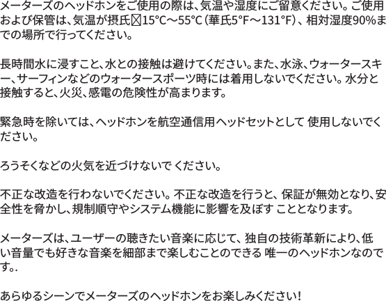 メーターズのヘッドホンをご使用の際は、気温や湿度にご留意ください。 ご使用および保管は、気温が摂氏⁻15℃～55℃（華氏5℉～131℉）、 相対湿度90%まで の 場 所 で 行 っ て く だ さ い 。 長時間水に浸すこと、水との接触は避けてください。また、水泳、ウォータースキー、サーフィンなどのウォータースポーツ時には着用しないでください。 水分と接触すると、火災、感電の危険性が高まります。緊急時を除いては、ヘッドホンを航空通信用ヘッドセットとして 使用しないでください。ろうそくな どの 火 気 を近 づ け ないで  くだ さい 。不正な改造を行わないでください。 不正な改造を行うと、 保証が無効となり、安全性を脅かし、規制順守やシステム機能に影響を及ぼす こととなります。メーターズは、ユーザーの聴きたい音楽に応じて、 独自の技術革新により、低い音量でも好きな音楽を細部まで楽しむことのできる 唯一のヘッドホンなのです 。.あらゆるシーンでメーターズのヘッドホンをお楽しみください！
