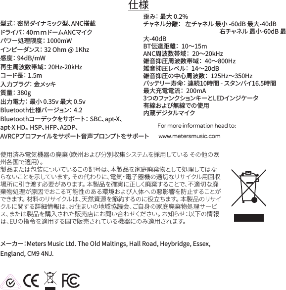 仕様型式： 密閉ダイナミック型、ANC搭載 ドライバ： 40ｍ ｍドームANCマイクパワー処理限度： 1000mWインピーダンス： 32 Ohm @ 1Khz感度： 94dB/mW 再生周波数帯域： 20Hz-20kHzコード長： 1.5m入力プラグ： 金メッキ質量： 380g出力電力： 最小 0.35v 最大 0.5vBluetooth仕様バージョン： 4.2Bluetoothコーデックをサポート： SBC、apt-X、 apt-X HD。 HSP、HFP、A2DP、AVRCPプロファイルをサポート音声プロンプトをサポート 歪み： 最大 0.2%チャネル分離：   左チャネル 最小 -60dB 最大-40dB 右チャネル 最小-60dB 最大-40dBBT伝達距離：  10～15m ANC周波数帯域：  20～20kHz 雑音抑圧周波数帯域：  40～800Hz 雑音抑圧レベル：  14～20dB 雑音抑圧の中心周波数：  125Hz～350Hz バッテリー寿命： 連続10時間 - スタンバイ16.5時間最大充電電流：  200mA 3つのファンクションキーとLEDインジケータ有線および無線での使用 内蔵デジタルマイクFor more information head to: www.metersmusic.com 使用済み電気機器の廃棄（欧州および分別収集システムを採用している その他の欧州各国で適用）。製品または包装についているこの記号は、本製品を家庭廃棄物として処理してはならないことを示しています。 その代わりに、電気・電子器機の適切なリサイクル用回収場所に引き渡す必要があります。 本製品を確実に正しく廃棄することで、不適切な廃棄物処理が原因でおこる可能性のある環境および人体への悪影響を防止することができます。 材料のリサイクルは、天然資源を節約するのに役立ちます。 本製品のリサイクルに関する詳細情報は、お住まいの地域協議会、ご自身の家庭廃棄物処理サービス、または製品を購入された販売店にお問い合わせください。 お知らせ：以下の情報は、EUの指令を適用する国で販売されている機器にのみ適用されます。メーカー：Meters Music Ltd. The Old Maltings, Hall Road, Heybridge, Essex, England, CM9 4NJ.
