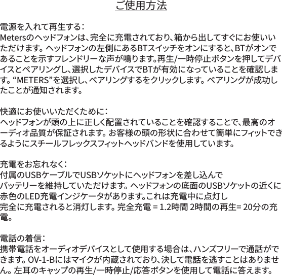 ご使用方法電源を入れて再生する：Metersのヘッドフォンは、完全に充電されており、箱から出してすぐにお使いいただけます。 ヘッドフォンの左側にあるBTスイッチをオンにすると、BTがオンであることを示すフレンドリーな声が鳴ります。再生/一時停止ボタンを押してデバイスとペアリングし、選択したデバイスでBTが有効になっていることを確認します。 &ldquo;METERS&rdquo;を選択し、ペアリングするをクリックします。 ペアリングが成功した こ と が 通 知 さ れ ま す 。 快 適 に お 使 い い た だ くた め に：ヘッドフォンが頭の上に正しく配置されていることを確認することで、最高のオーディオ品質が保証されます。 お客様の頭の形状に合わせて簡単にフィットできるようにスチー ルフレックスフィットヘッドバ ンドを使 用しています。充 電 を お 忘 れ な く：付属のUSBケーブルでUSBソケットにヘッドフォンを差し込んで バッテリーを維持していただけます。 ヘッドフォンの底面のUSBソケットの近くに赤色のLED充電インジケータがあります。これは充電中に点灯し 完全に充電されると消灯します。 完全充電 = 1.2時間 2時間の再生= 20分の充電。電話の着信：携帯電話をオーディオデバイスとして使用する場合は、ハンズフリーで通話ができます。 OV-1-Bにはマイクが内蔵されており、決して電話を逃すことはありません。 左耳のキャップの再生/一時停止/応答ボタンを使用して電話に答えます。