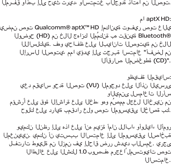 المرفق واذهب إلى حيث تريد، واستمتعبالجودة ذاتها من الصوت. ماaptX HD:يضمن صوتQualcomm&reg; aptX&trade; HD إمكانية توفير صوت عالي الوضوح (HD) من خلال جهازك المُمكنة به تقنيةBluetooth&reg; اللاسلكية. فهو يحافظ على البيانات الصوتية من خلال الإرسال الصوتي، مما يؤدي إلى تجربة استماع "أفضل من الأقراص المضغوطة (CD)".وظيفة المقياس:يعد مقياس وحدة الصوت (VU) الموجود على الأذن اليسرى واليمنى لسماعات الرأس مؤشرًا على قوة الإشارة على الخط، وهو مُصمم لجعل الآخرين من حولك على دراية بمقدار علو صوت الموسيقى الخاصة بك. ويمكن النظر إلى هذا على أنه ميزة أمان للآباء وأولياء الأمور المعنيين. يمكن أن يتسبب الاستماع إلى الموسيقى الصاخبة لفترات طويلة من الزمن في إلحاق ضرر شديد بالسمع. يرجى الاطلاع على الشكل 1.0 بوصفه مرجعاً لمستويات صوت الاستماع.