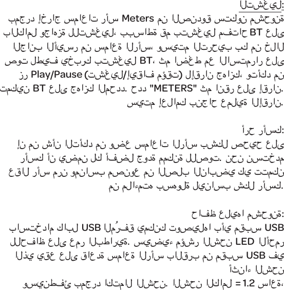 التشغيل:بمجرد إخراج سماعات رأسMeters من الصندوق ستكون مشحونة بالكامل وجاهزة للتشغيل، ببساطة قم بتشغيل مفتاحBT على الجانب الأيسر من سماعة الرأس، وسيتم الترحيب بك من خلال صوت لطيف يخبرك بتشغيل BT، ثم اضغط مع الاستمرار على زرPlay/Pause (تشغيل/إيقاف مؤقت) لإقران جهازك، وتأكد من تمكين BT على جهازك المحدد. حدد "METERS" ثم انقر على إقران. سيتم إعلامك بنجاح عملية الإقران. أرح رأسك:إن من شأن التأكد من وضع سماعات الرأس بشكل صحيح على رأسك أن يضمن لك أفضل جودة ممكنة للصوت. نحن نستخدم عقال رأس مرن ومناسب مصنوع من الصلب النابضي كي تتمكن من ملاءمته بسهولة ليناسب شكل رأسك.حافظ عليها مشحونة:باستخدام كابل USB المُرفق يمكنك توصيلها بأي مقبس USB للحفاظ على عمر البطارية. سيضيء مؤشر الشحن LED الأحمر الذي يقع على قاعدة سماعة الرأس بالقرب من مقبس USB في أثناء الشحن وسينطفئ بمجرد اكتمال الشحن. الشحن الكامل = 1.2 ساعة، 