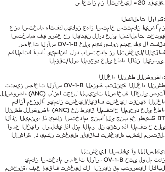 ساعتان من التشغيل = 20 دقيقة.المكالمات الواردة:عند استخدام هاتفك ليكون جهاز استماع ستتمكن أيضاً من استخدامه في وضع حر اليدين للرد على المكالمات. تحتوي سماعات الرأسOV-1-Bعلى ميكروفون مدمج كي لا تفقد مكالماتك أبداً. ويمكنك الرد باستخدام زر التشغيل/الإيقاف المؤقت/الرد الموجود على غطاء الأذن اليسرى.الإلغاء النشط للضوضاء:تتميز سماعات الرأسOV-1-B المزودة بتقنية الإلغاء النشط للضوضاء (ANC) بأنها تجعل البيئات الصاخبة الأعلى صوتًا مكانًا معزولاً،ويمكن تشغيل/إيقاف تشغيل تقنية الإلغاء النشط للضوضاء (ANC) عن طريق المفتاح الموجود على غطاء الأذن اليمنى، إذ يمكن استخدامه جنباً إلى جنب مع وظيفةBT أو مع الخيار السلكي إذا لزم الأمر. لن يؤثر هذا المفتاح على الإشارة، إذ يمكن تشغيله وإيقاف تشغيله بشكل مستقل.التشغيل السلكي أو اللاسلكي:يمكن استخدام سماعات الرأس OV-1-B حتى لو لم تكن مشحونة،فمع إيقاف تشغيل كلا الزرين قم بتوصيل الكابل 