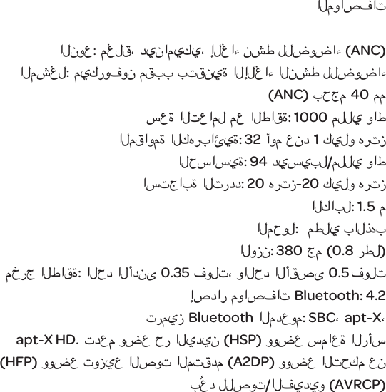 المواصفاتالنوع:مغلق، ديناميكي،إلغاء نشط للضوضاء (ANC) المشغل:ميكروفون مقبب بتقنية الإلغاء النشط للضوضاء (ANC) بحجم 40 ممسعة التعامل مع الطاقة: 1000 مللي واطالمقاومة الكهربائية: 32 أوم عند1 كيلو هرتزالحساسية: 94 ديسيبل/مللي واط استجابة التردد: 20 هرتز-20 كيلو هرتزالكابل: 1.5 مالمحول:  مطلي بالذهبالوزن:380 جم (0.8 رطل)مخرج الطاقة: الحد الأدنى0.35 فولت، والحد الأقصى 0.5 فولتإصدار مواصفات Bluetooth: 4.2ترميز Bluetoothالمدعوم: SBC،apt-X، apt-X HD. تدعم وضع حر اليدين(HSP) ووضع سماعة الرأس (HFP) ووضع توزيع الصوت المتقدم (A2DP) ووضع التحكم عن بُعد للصوت/الفيديو (AVRCP)