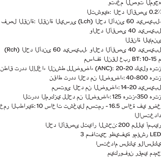 وتدعم الصوت الموجه التشويه: الحد الأقصى 0.2٪فصل القناة: القناة اليسرى (Lch)الحد الأدنى60 ديسيبل، والحد الأقصى40 ديسيبل                                                        القناة اليمنى (Rch)الحد الأدنى60 ديسيبل، والحد الأقصى40 ديسيبلمسافة النقل عبر BT: 10-15 منطاق تردد الإلغاء النشط للضوضاء (ANC):  20-20 كيلو هرتزنقاط تردد الحد من الضوضاء: 40-800 هرتزمستوى الحد من الضوضاء: 14-20 ديسيبلالتردد المركزي للحد من الضوضاء: 125 هرتز-350 هرتزعمر البطارية:10 ساعات تشغيل مستمر- 16.5 ساعة في وضع الاستعدادالحد الأقصى لتيار الشحن: 200 مللي أمبير3 مفاتيح وظيفية ومؤشر LEDاستخدام سلكي ولاسلكي ميكروفون رقمي مدمج