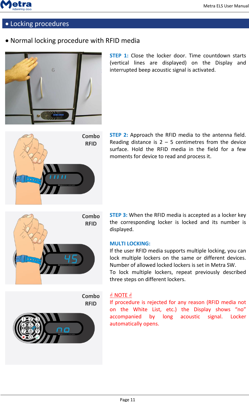   Page 11     Metra ELS User Manual  Locking procedures   Normal locking procedure with RFID media   STEP  1:  Close  the  locker  door.  Time  countdown  starts (vertical  lines  are  displayed)  on  the  Display  and interrupted beep acoustic signal is activated.    STEP  2: Approach the  RFID media  to  the antenna  field. Reading  distance  is  2  &ndash;  5  centimetres  from  the  device surface.  Hold  the  RFID  media  in  the  field  for  a  few moments for device to read and process it.   STEP 3: When the RFID media is accepted as a locker key the  corresponding  locker  is  locked  and  its  number  is displayed.  MULTI LOCKING: If the user RFID media supports multiple locking, you can lock  multiple  lockers  on  the  same  or  different  devices. Number of allowed locked lockers is set in Metra SW.  To  lock  multiple  lockers,  repeat  previously  described three steps on different lockers.    NOTE  If procedure is rejected for any reason (RFID media not on  the  White  List,  etc.)  the  Display  shows  &ldquo;no&rdquo; accompanied  by  long  acoustic  signal.  Locker automatically opens.  
