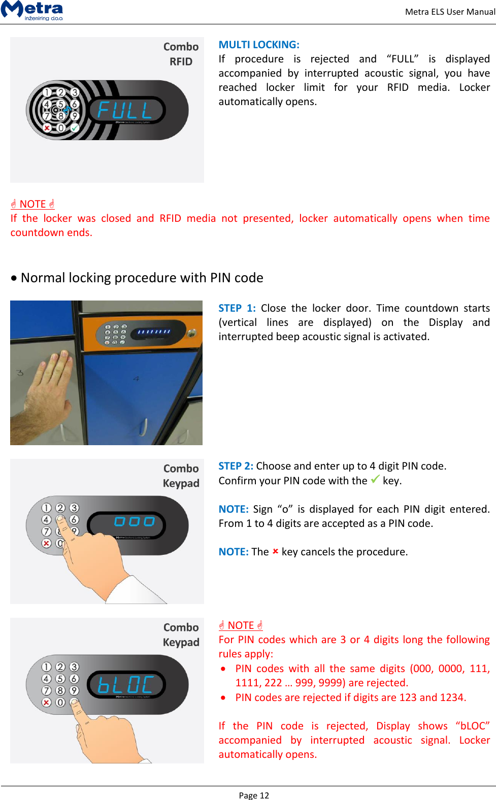   Page 12     Metra ELS User Manual  MULTI LOCKING: If  procedure  is  rejected  and  &ldquo;FULL&rdquo;  is  displayed accompanied  by  interrupted  acoustic  signal,  you  have reached  locker  limit  for  your  RFID  media.  Locker automatically opens.     NOTE  If  the  locker  was  closed  and  RFID  media  not  presented,  locker  automatically  opens  when  time countdown ends.    Normal locking procedure with PIN code   STEP  1:  Close  the  locker  door.  Time  countdown  starts (vertical  lines  are  displayed)  on  the  Display  and interrupted beep acoustic signal is activated.    STEP 2: Choose and enter up to 4 digit PIN code. Confirm your PIN code with the  key.   NOTE: Sign  &ldquo;o&rdquo;  is  displayed  for  each  PIN  digit  entered. From 1 to 4 digits are accepted as a PIN code.   NOTE: The  key cancels the procedure.      NOTE  For PIN codes which are 3 or 4 digits long the following rules apply:  PIN  codes  with  all  the  same  digits  (000,  0000,  111, 1111, 222 &hellip; 999, 9999) are rejected.  PIN codes are rejected if digits are 123 and 1234.  If  the  PIN  code  is  rejected,  Display  shows  &ldquo;bLOC&rdquo; accompanied  by  interrupted  acoustic  signal.  Locker automatically opens.  
