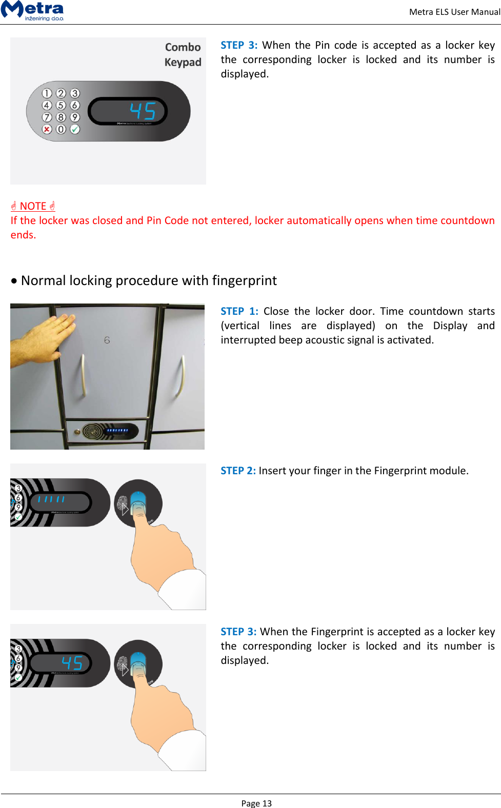   Page 13     Metra ELS User Manual  STEP  3: When  the  Pin code  is accepted  as  a locker  key the  corresponding  locker  is  locked  and  its  number  is displayed.   NOTE  If the locker was closed and Pin Code not entered, locker automatically opens when time countdown ends.    Normal locking procedure with fingerprint   STEP  1:  Close  the  locker  door.  Time  countdown  starts (vertical  lines  are  displayed)  on  the  Display  and interrupted beep acoustic signal is activated.    STEP 2: Insert your finger in the Fingerprint module.   STEP 3: When the Fingerprint is accepted as a locker key the  corresponding  locker  is  locked  and  its  number  is displayed.  