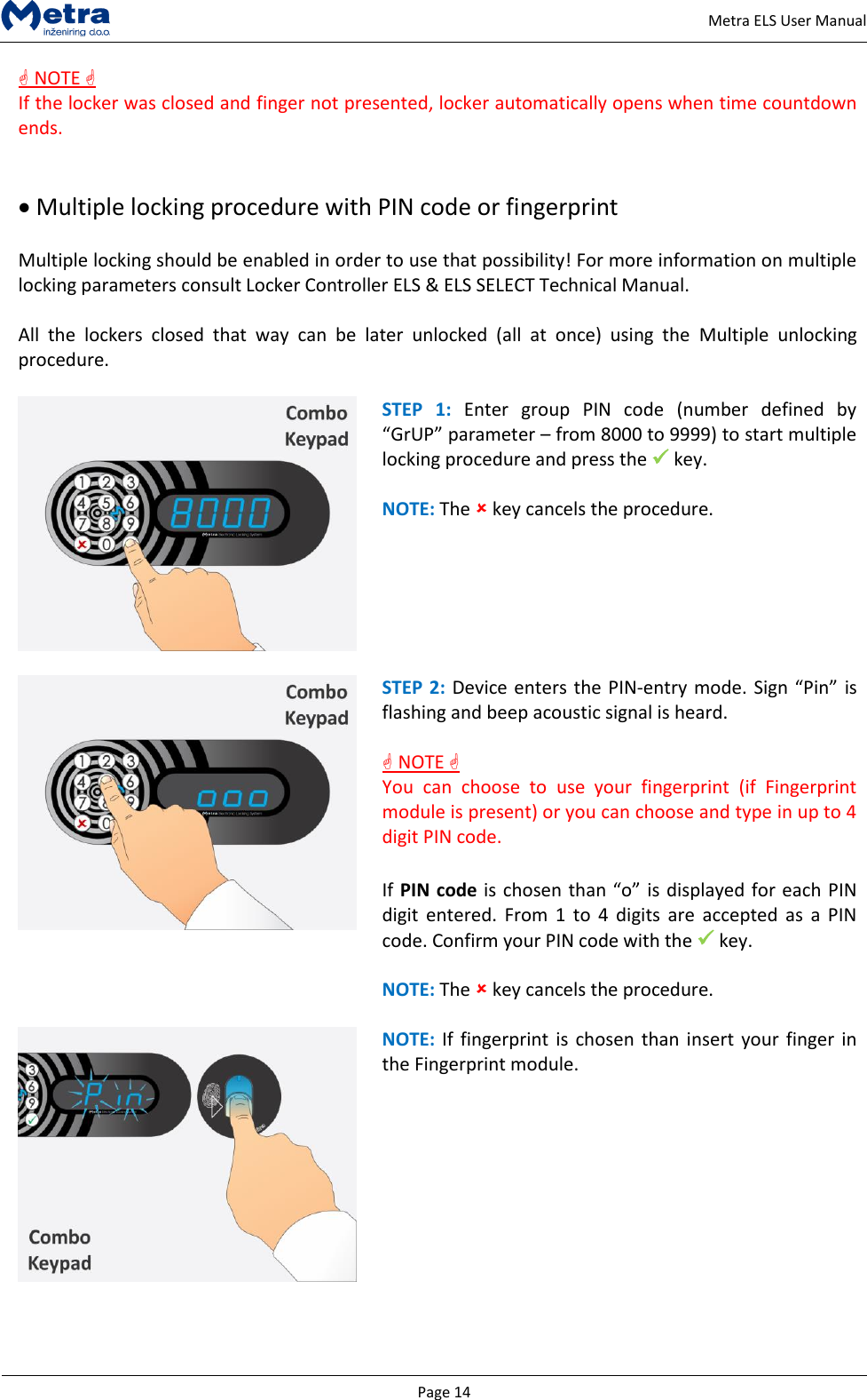   Page 14     Metra ELS User Manual  NOTE  If the locker was closed and finger not presented, locker automatically opens when time countdown ends.    Multiple locking procedure with PIN code or fingerprint  Multiple locking should be enabled in order to use that possibility! For more information on multiple locking parameters consult Locker Controller ELS &amp; ELS SELECT Technical Manual.   All  the  lockers  closed  that  way  can  be  later  unlocked  (all  at  once)  using  the  Multiple  unlocking procedure.   STEP  1:  Enter  group  PIN  code  (number  defined  by &ldquo;GrUP&rdquo; parameter &ndash; from 8000 to 9999) to start multiple locking procedure and press the  key.  NOTE: The  key cancels the procedure.   STEP 2: Device enters the PIN-entry mode. Sign &ldquo;Pin&rdquo; is flashing and beep acoustic signal is heard.   NOTE  You  can  choose  to  use  your  fingerprint  (if  Fingerprint module is present) or you can choose and type in up to 4 digit PIN code.   If PIN code is chosen than &ldquo;o&rdquo; is displayed for each PIN digit  entered.  From 1  to  4 digits  are  accepted  as  a  PIN code. Confirm your PIN code with the  key.  NOTE: The  key cancels the procedure.   NOTE: If  fingerprint is  chosen than insert your  finger in the Fingerprint module.  