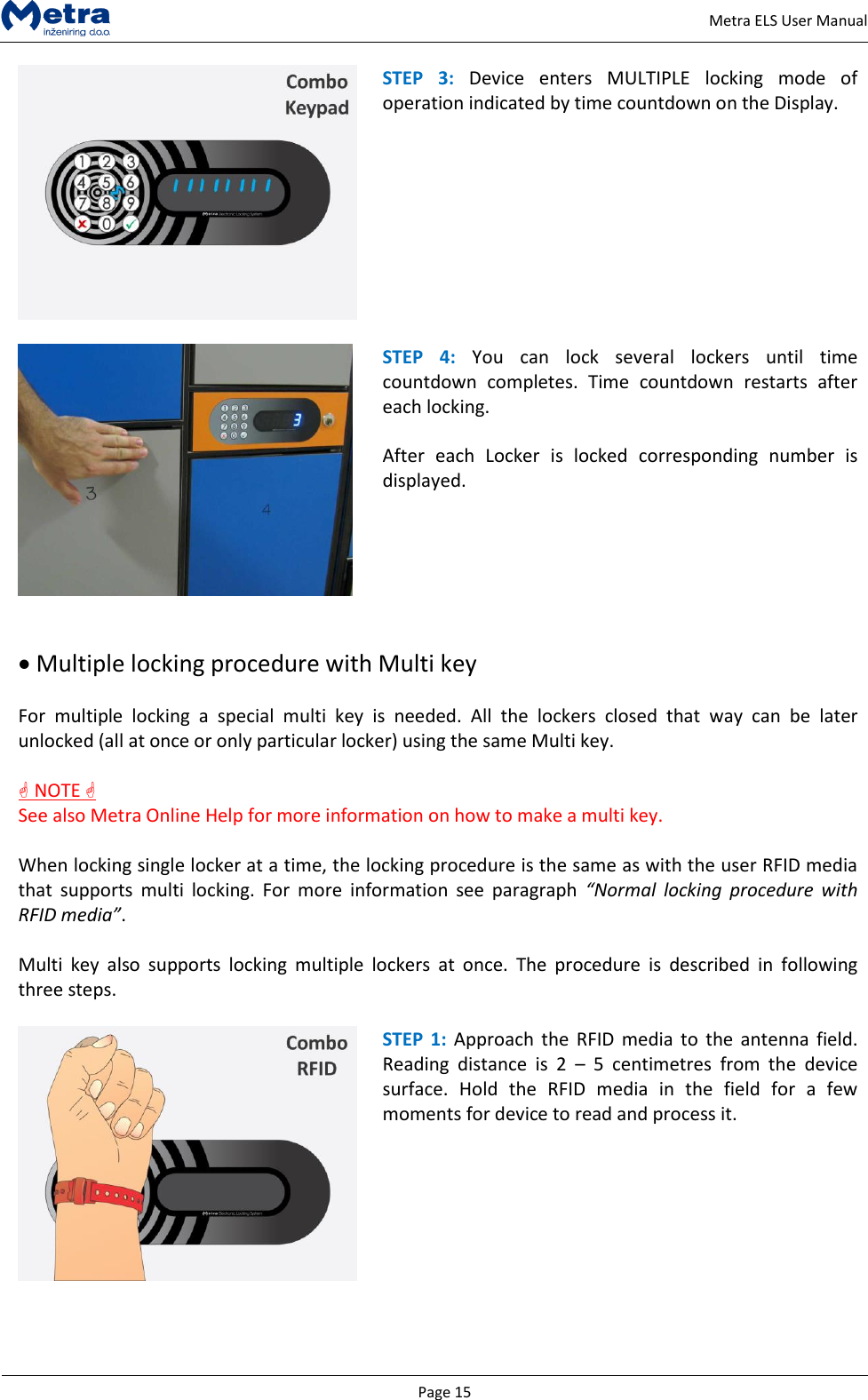   Page 15     Metra ELS User Manual  STEP  3:  Device  enters  MULTIPLE  locking  mode  of operation indicated by time countdown on the Display.    STEP  4:  You  can  lock  several  lockers  until  time countdown  completes.  Time  countdown  restarts  after each locking.  After  each  Locker  is  locked  corresponding  number  is displayed.     Multiple locking procedure with Multi key  For  multiple  locking  a  special  multi  key  is  needed.  All  the  lockers  closed  that  way  can  be  later unlocked (all at once or only particular locker) using the same Multi key.   NOTE  See also Metra Online Help for more information on how to make a multi key.  When locking single locker at a time, the locking procedure is the same as with the user RFID media that  supports  multi  locking.  For  more  information  see  paragraph  &ldquo;Normal  locking  procedure  with RFID media&rdquo;.  Multi  key  also  supports  locking  multiple  lockers  at  once.  The  procedure  is  described  in  following three steps.   STEP  1: Approach the  RFID media  to  the antenna  field. Reading  distance  is  2  &ndash;  5  centimetres  from  the  device surface.  Hold  the  RFID  media  in  the  field  for  a  few moments for device to read and process it.  