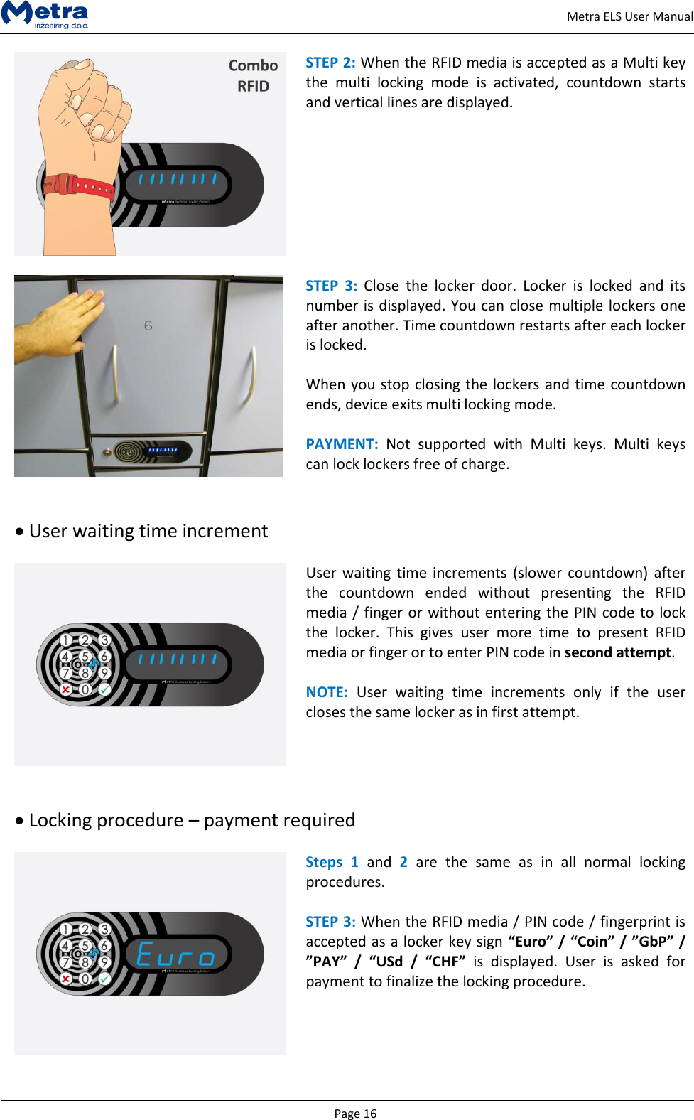   Page 16     Metra ELS User Manual  STEP 2: When the RFID media is accepted as a Multi key the  multi  locking  mode  is  activated,  countdown  starts and vertical lines are displayed.    STEP  3:  Close  the  locker  door.  Locker  is  locked  and  its number is displayed. You can close multiple lockers one after another. Time countdown restarts after each locker is locked.  When you stop closing the lockers and time countdown ends, device exits multi locking mode.  PAYMENT:  Not  supported  with  Multi  keys.  Multi  keys can lock lockers free of charge.    User waiting time increment   User waiting  time increments (slower  countdown) after the  countdown  ended  without  presenting  the  RFID media / finger or without entering the PIN code to lock the  locker.  This  gives  user  more  time  to  present  RFID media or finger or to enter PIN code in second attempt.  NOTE:  User  waiting  time  increments  only  if  the  user closes the same locker as in first attempt.     Locking procedure &ndash; payment required   Steps  1  and  2  are  the  same  as  in  all  normal  locking procedures.   STEP 3: When the RFID media / PIN code / fingerprint is accepted as a locker key sign &ldquo;Euro&rdquo; / &ldquo;Coin&rdquo; / &rdquo;GbP&rdquo; / &rdquo;PAY&rdquo;  /  &ldquo;USd  /  &ldquo;CHF&rdquo;  is  displayed.  User  is  asked  for payment to finalize the locking procedure.   