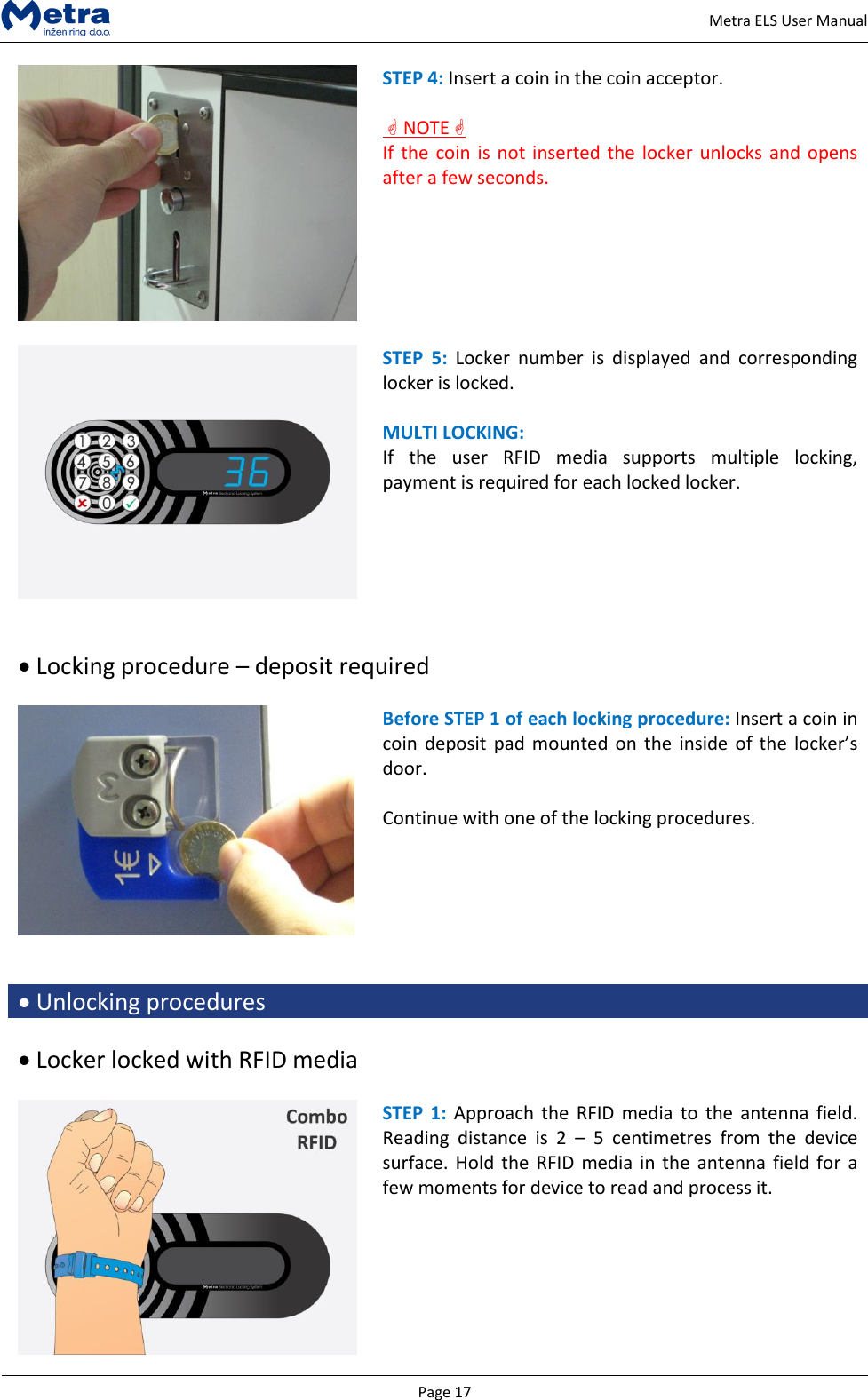   Page 17     Metra ELS User Manual  STEP 4: Insert a coin in the coin acceptor.    NOTE  If the  coin is not inserted the  locker unlocks  and opens after a few seconds.    STEP  5:  Locker  number  is  displayed  and  corresponding locker is locked.   MULTI LOCKING: If  the  user  RFID  media  supports  multiple  locking, payment is required for each locked locker.     Locking procedure &ndash; deposit required   Before STEP 1 of each locking procedure: Insert a coin in coin  deposit  pad mounted on  the inside  of the  locker&rsquo;s door.  Continue with one of the locking procedures.    Unlocking procedures   Locker locked with RFID media   STEP  1: Approach the  RFID media  to  the antenna  field. Reading  distance  is  2  &ndash;  5  centimetres  from  the  device surface. Hold  the RFID  media  in the  antenna field for a few moments for device to read and process it.   
