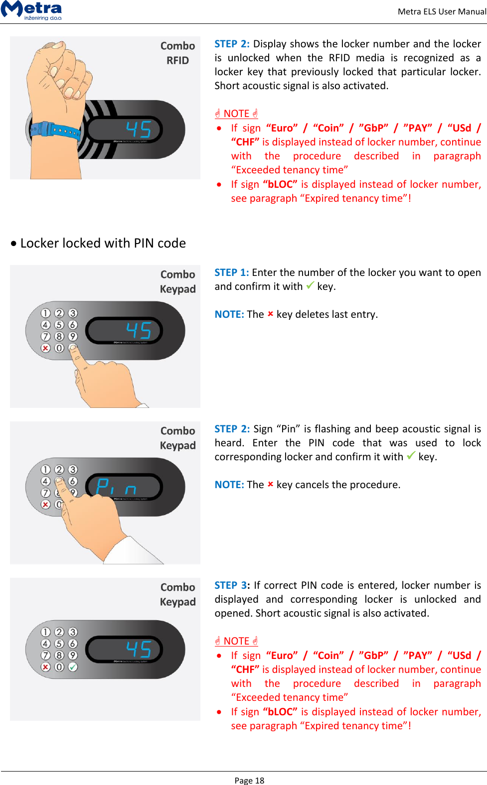   Page 18     Metra ELS User Manual  STEP 2: Display shows the locker number and the locker is  unlocked  when  the  RFID  media  is  recognized  as  a locker  key  that  previously  locked  that  particular  locker. Short acoustic signal is also activated.    NOTE   If  sign  &ldquo;Euro&rdquo;  /  &ldquo;Coin&rdquo;  /  &rdquo;GbP&rdquo; / &rdquo;PAY&rdquo;  /  &ldquo;USd  / &ldquo;CHF&rdquo; is displayed instead of locker number, continue with  the  procedure  described  in  paragraph &ldquo;Exceeded tenancy time&rdquo;   If sign &ldquo;bLOC&rdquo; is displayed instead of locker number, see paragraph &ldquo;Expired tenancy time&rdquo;!    Locker locked with PIN code   STEP 1: Enter the number of the locker you want to open and confirm it with  key.  NOTE: The  key deletes last entry.    STEP 2: Sign &ldquo;Pin&rdquo; is flashing and beep acoustic signal is heard.  Enter  the  PIN  code  that  was  used  to  lock corresponding locker and confirm it with  key.  NOTE: The  key cancels the procedure.    STEP 3: If correct PIN code is entered, locker number is displayed  and  corresponding  locker  is  unlocked  and opened. Short acoustic signal is also activated.   NOTE   If  sign  &ldquo;Euro&rdquo;  /  &ldquo;Coin&rdquo;  /  &rdquo;GbP&rdquo; / &rdquo;PAY&rdquo;  /  &ldquo;USd  / &ldquo;CHF&rdquo; is displayed instead of locker number, continue with  the  procedure  described  in  paragraph &ldquo;Exceeded tenancy time&rdquo;   If sign &ldquo;bLOC&rdquo; is displayed instead of locker number, see paragraph &ldquo;Expired tenancy time&rdquo;!   