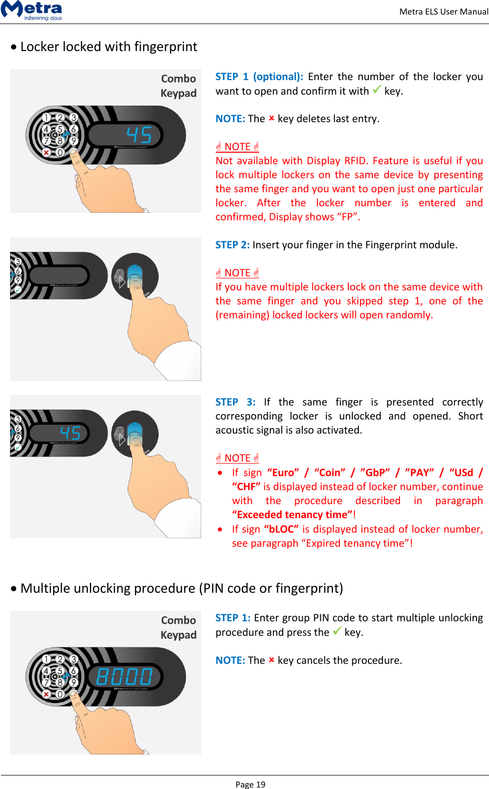   Page 19     Metra ELS User Manual  Locker locked with fingerprint   STEP  1  (optional): Enter  the  number  of  the  locker  you want to open and confirm it with  key.  NOTE: The  key deletes last entry.   NOTE  Not available with Display RFID. Feature  is  useful if you lock  multiple lockers  on  the  same  device  by  presenting the same finger and you want to open just one particular locker.  After  the  locker  number  is  entered  and confirmed, Display shows &ldquo;FP&rdquo;.   STEP 2: Insert your finger in the Fingerprint module.   NOTE  If you have multiple lockers lock on the same device with the  same  finger  and  you  skipped  step  1,  one  of  the (remaining) locked lockers will open randomly.   STEP  3:  If  the  same  finger  is  presented  correctly corresponding  locker  is  unlocked  and  opened.  Short acoustic signal is also activated.   NOTE   If  sign  &ldquo;Euro&rdquo;  /  &ldquo;Coin&rdquo;  /  &rdquo;GbP&rdquo; / &rdquo;PAY&rdquo;  /  &ldquo;USd  / &ldquo;CHF&rdquo; is displayed instead of locker number, continue with  the  procedure  described  in  paragraph &ldquo;Exceeded tenancy time&rdquo;!  If sign &ldquo;bLOC&rdquo; is displayed instead of locker number, see paragraph &ldquo;Expired tenancy time&rdquo;!    Multiple unlocking procedure (PIN code or fingerprint)   STEP 1: Enter group PIN code to start multiple unlocking procedure and press the  key.  NOTE: The  key cancels the procedure. 