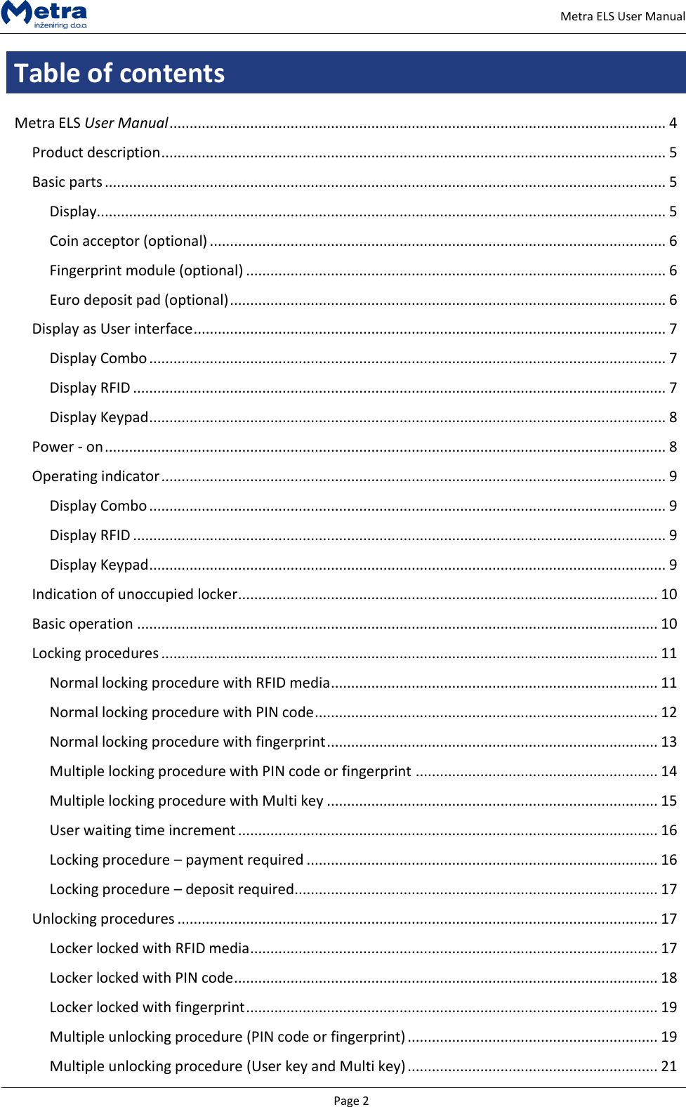   Page 2     Metra ELS User Manual Table of contents  Metra ELS User Manual ........................................................................................................................... 4 Product description ............................................................................................................................. 5 Basic parts ........................................................................................................................................... 5 Display............................................................................................................................................. 5 Coin acceptor (optional) ................................................................................................................. 6 Fingerprint module (optional) ........................................................................................................ 6 Euro deposit pad (optional) ............................................................................................................ 6 Display as User interface ..................................................................................................................... 7 Display Combo ................................................................................................................................ 7 Display RFID .................................................................................................................................... 7 Display Keypad ................................................................................................................................ 8 Power - on ........................................................................................................................................... 8 Operating indicator ............................................................................................................................. 9 Display Combo ................................................................................................................................ 9 Display RFID .................................................................................................................................... 9 Display Keypad ................................................................................................................................ 9 Indication of unoccupied locker ........................................................................................................ 10 Basic operation ................................................................................................................................. 10 Locking procedures ........................................................................................................................... 11 Normal locking procedure with RFID media ................................................................................. 11 Normal locking procedure with PIN code ..................................................................................... 12 Normal locking procedure with fingerprint .................................................................................. 13 Multiple locking procedure with PIN code or fingerprint ............................................................ 14 Multiple locking procedure with Multi key .................................................................................. 15 User waiting time increment ........................................................................................................ 16 Locking procedure &ndash; payment required ....................................................................................... 16 Locking procedure &ndash; deposit required .......................................................................................... 17 Unlocking procedures ....................................................................................................................... 17 Locker locked with RFID media ..................................................................................................... 17 Locker locked with PIN code ......................................................................................................... 18 Locker locked with fingerprint ...................................................................................................... 19 Multiple unlocking procedure (PIN code or fingerprint) .............................................................. 19 Multiple unlocking procedure (User key and Multi key) .............................................................. 21 