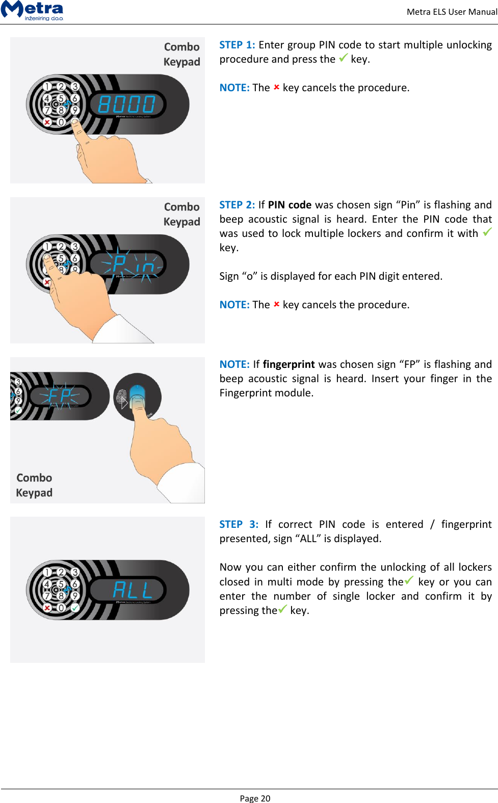   Page 20     Metra ELS User Manual  STEP 1: Enter group PIN code to start multiple unlocking procedure and press the  key.  NOTE: The  key cancels the procedure.   STEP 2: If PIN code was chosen sign &ldquo;Pin&rdquo; is flashing and beep  acoustic  signal  is  heard.  Enter  the  PIN  code  that was used to lock multiple lockers and confirm it with  key.  Sign &ldquo;o&rdquo; is displayed for each PIN digit entered.  NOTE: The  key cancels the procedure.   NOTE: If fingerprint was chosen sign &ldquo;FP&rdquo; is flashing and beep  acoustic  signal  is  heard.  Insert  your  finger  in  the Fingerprint module.    STEP  3:  If  correct  PIN  code  is  entered  /  fingerprint presented, sign &ldquo;ALL&rdquo; is displayed.  Now you can either confirm the unlocking of all lockers closed  in  multi  mode by  pressing  the key  or  you  can enter  the  number  of  single  locker  and  confirm  it  by pressing the key.   