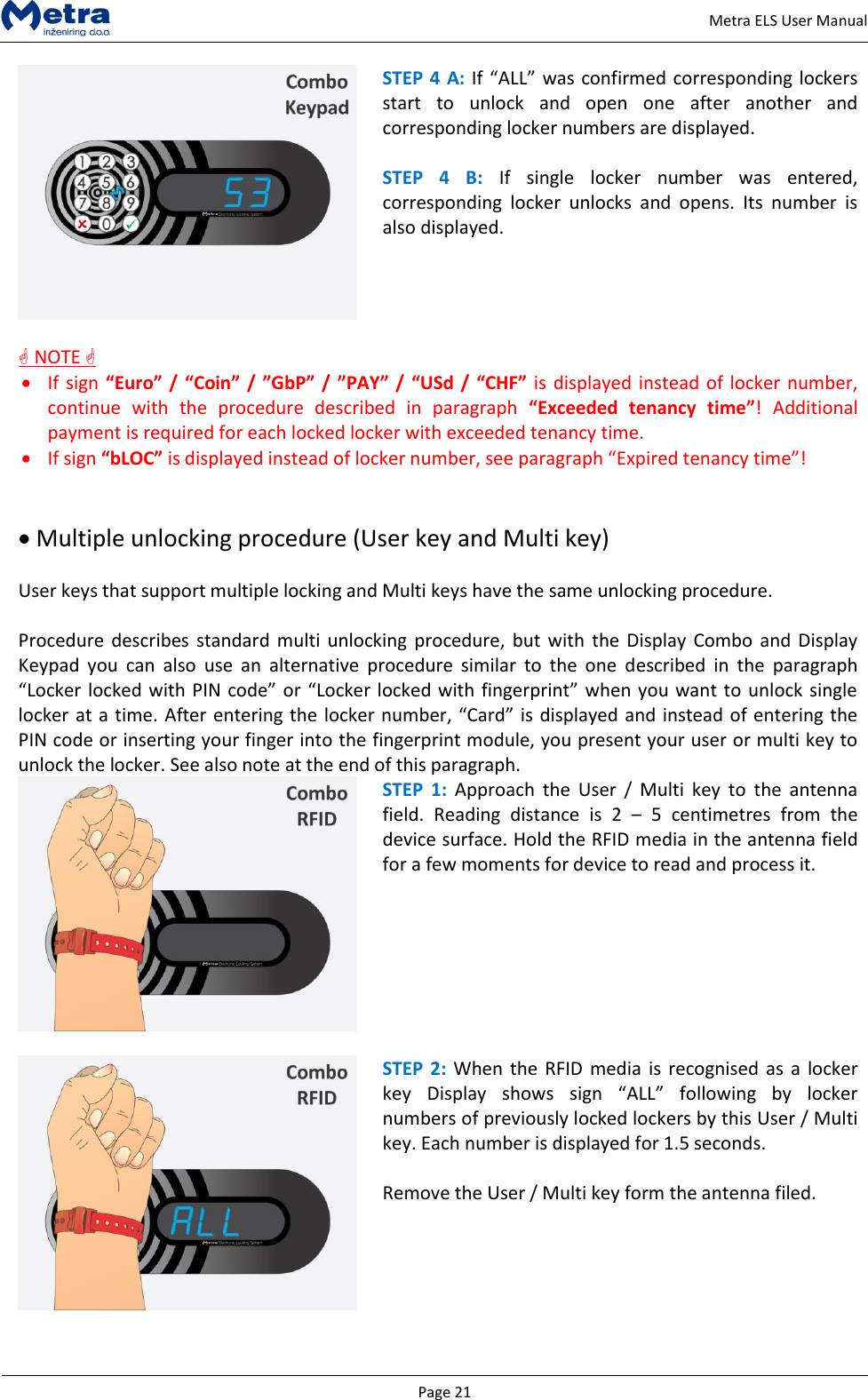   Page 21     Metra ELS User Manual  STEP 4 A: If &ldquo;ALL&rdquo; was confirmed corresponding lockers start  to  unlock  and  open  one  after  another  and corresponding locker numbers are displayed.  STEP  4  B:  If  single  locker  number  was  entered, corresponding  locker  unlocks  and  opens.  Its  number  is also displayed.   NOTE   If sign &ldquo;Euro&rdquo; / &ldquo;Coin&rdquo; / &rdquo;GbP&rdquo; /  &rdquo;PAY&rdquo; /  &ldquo;USd /  &ldquo;CHF&rdquo; is displayed instead of locker number, continue  with  the  procedure  described  in  paragraph  &ldquo;Exceeded  tenancy  time&rdquo;!  Additional payment is required for each locked locker with exceeded tenancy time.  If sign &ldquo;bLOC&rdquo; is displayed instead of locker number, see paragraph &ldquo;Expired tenancy time&rdquo;!    Multiple unlocking procedure (User key and Multi key)  User keys that support multiple locking and Multi keys have the same unlocking procedure.  Procedure describes  standard multi  unlocking  procedure,  but with  the Display  Combo  and Display Keypad  you  can  also  use  an  alternative  procedure  similar  to  the  one  described  in  the  paragraph &ldquo;Locker locked with PIN code&rdquo; or &ldquo;Locker locked with fingerprint&rdquo; when you want to unlock single locker at a time. After entering the locker number, &ldquo;Card&rdquo; is displayed and instead of entering the PIN code or inserting your finger into the fingerprint module, you present your user or multi key to unlock the locker. See also note at the end of this paragraph.  STEP  1: Approach  the  User  /  Multi  key  to  the  antenna field.  Reading  distance  is  2  &ndash;  5  centimetres  from  the device surface. Hold the RFID media in the antenna field for a few moments for device to read and process it.     STEP  2:  When the RFID  media is recognised  as a  locker key  Display  shows  sign  &ldquo;ALL&rdquo;  following  by  locker numbers of previously locked lockers by this User / Multi key. Each number is displayed for 1.5 seconds.  Remove the User / Multi key form the antenna filed.  