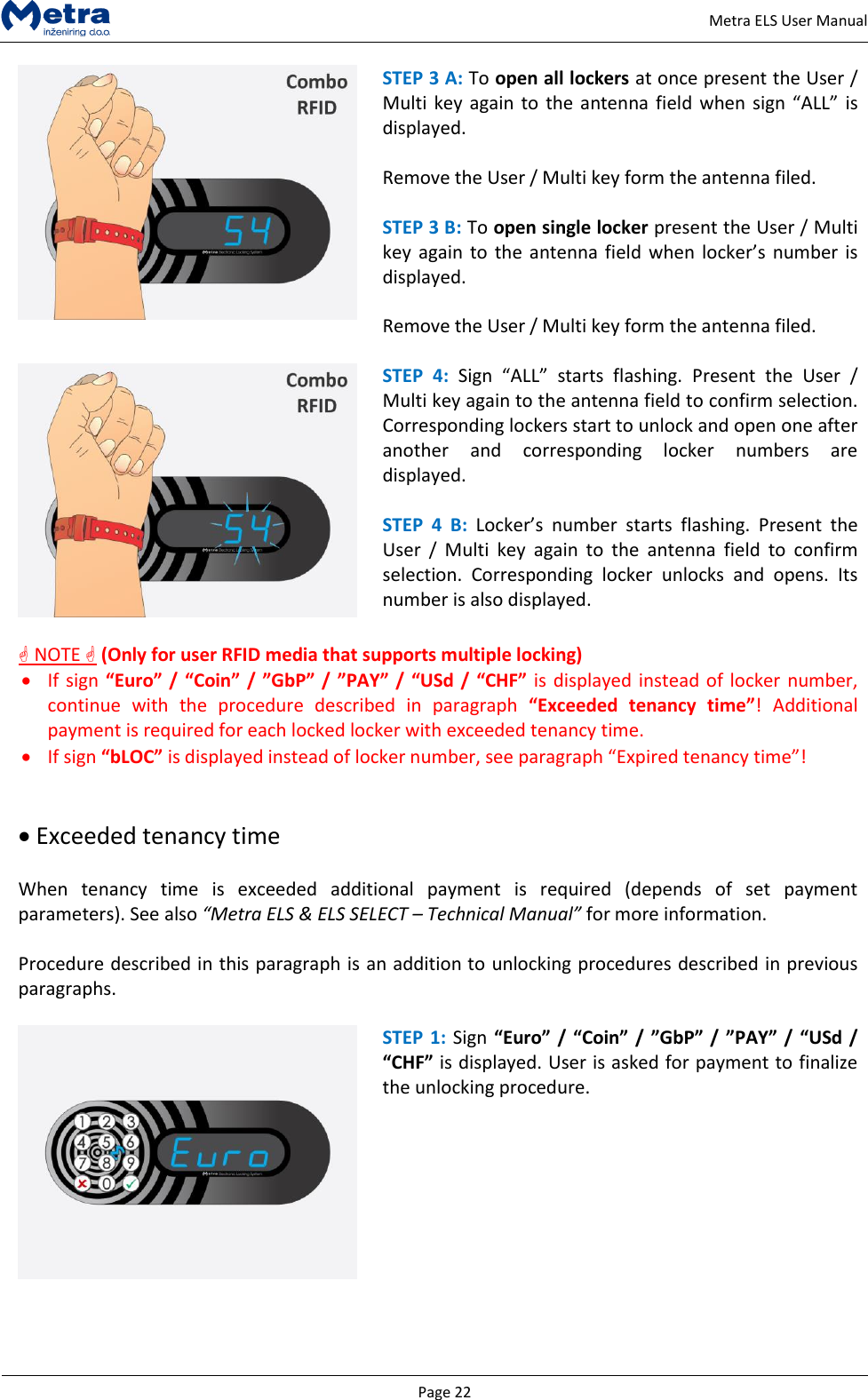   Page 22     Metra ELS User Manual  STEP 3 A: To open all lockers at once present the User / Multi key again  to the antenna field  when sign &ldquo;ALL&rdquo; is displayed.  Remove the User / Multi key form the antenna filed.  STEP 3 B: To open single locker present the User / Multi key  again  to the  antenna field  when locker&rsquo;s  number is displayed.  Remove the User / Multi key form the antenna filed.   STEP  4: Sign  &ldquo;ALL&rdquo;  starts  flashing.  Present  the  User  / Multi key again to the antenna field to confirm selection. Corresponding lockers start to unlock and open one after another  and  corresponding  locker  numbers  are displayed.  STEP  4  B:  Locker&rsquo;s  number  starts  flashing.  Present  the User  /  Multi  key  again  to  the  antenna  field  to  confirm selection.  Corresponding  locker  unlocks  and  opens.  Its number is also displayed.   NOTE  (Only for user RFID media that supports multiple locking)  If sign &ldquo;Euro&rdquo; / &ldquo;Coin&rdquo; / &rdquo;GbP&rdquo; /  &rdquo;PAY&rdquo; /  &ldquo;USd /  &ldquo;CHF&rdquo; is displayed instead of locker number, continue  with  the  procedure  described  in  paragraph  &ldquo;Exceeded  tenancy  time&rdquo;!  Additional payment is required for each locked locker with exceeded tenancy time.  If sign &ldquo;bLOC&rdquo; is displayed instead of locker number, see paragraph &ldquo;Expired tenancy time&rdquo;!    Exceeded tenancy time   When  tenancy  time  is  exceeded  additional  payment  is  required  (depends  of  set  payment parameters). See also &ldquo;Metra ELS &amp; ELS SELECT &ndash; Technical Manual&rdquo; for more information.   Procedure described in this paragraph is an addition to unlocking procedures described in previous paragraphs.   STEP 1: Sign &ldquo;Euro&rdquo; / &ldquo;Coin&rdquo; / &rdquo;GbP&rdquo; /  &rdquo;PAY&rdquo; /  &ldquo;USd / &ldquo;CHF&rdquo; is displayed. User is asked for payment to finalize the unlocking procedure.   