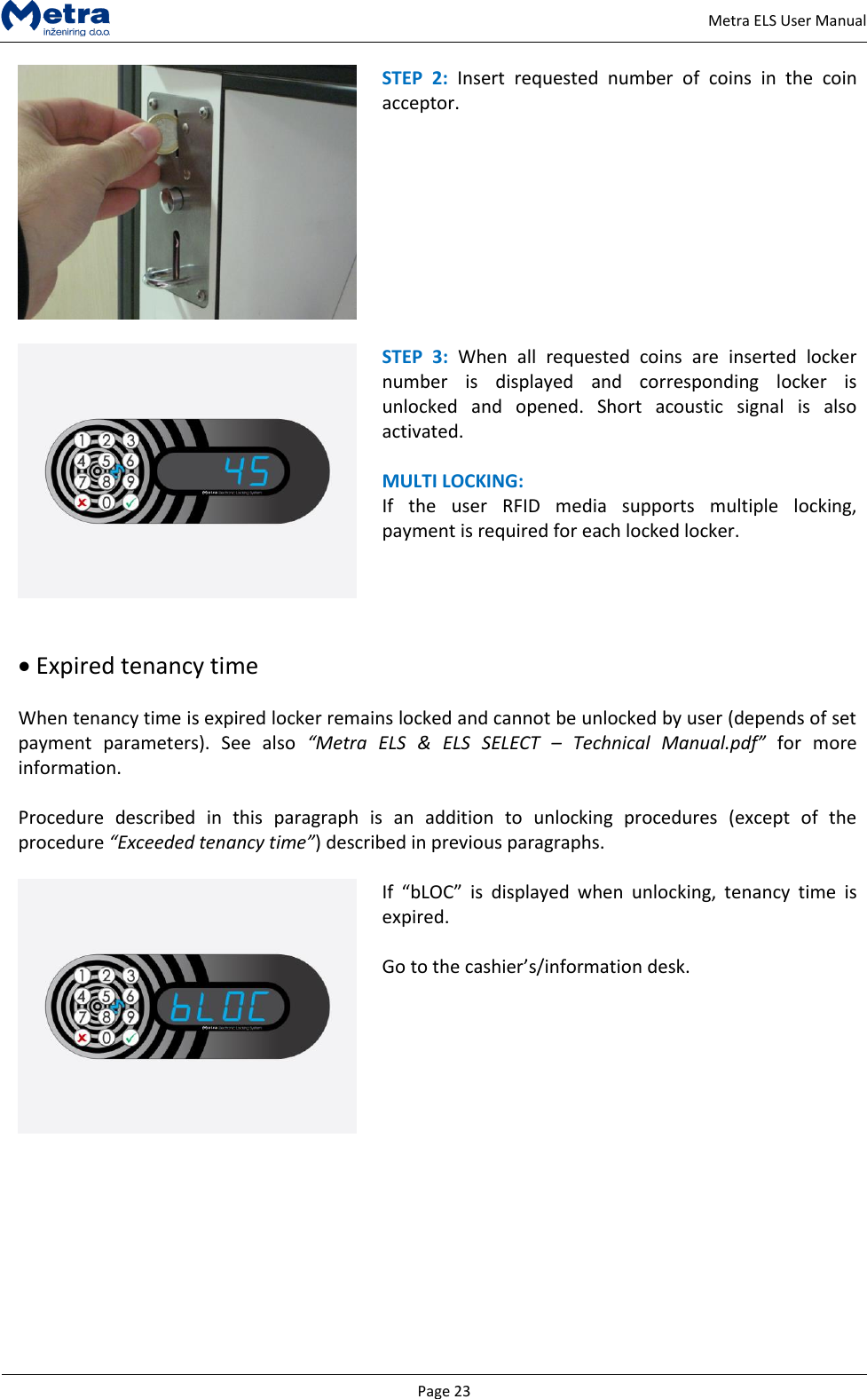   Page 23     Metra ELS User Manual  STEP  2:  Insert  requested  number  of  coins  in  the  coin acceptor.      STEP  3:  When  all  requested  coins  are  inserted  locker number  is  displayed  and  corresponding  locker  is unlocked  and  opened.  Short  acoustic  signal  is  also activated.  MULTI LOCKING: If  the  user  RFID  media  supports  multiple  locking, payment is required for each locked locker.    Expired tenancy time   When tenancy time is expired locker remains locked and cannot be unlocked by user (depends of set payment  parameters).  See  also  &ldquo;Metra  ELS  &amp;  ELS  SELECT  &ndash; Technical  Manual.pdf&rdquo;  for  more information.   Procedure  described  in  this  paragraph  is  an  addition  to  unlocking  procedures  (except  of  the procedure &ldquo;Exceeded tenancy time&rdquo;) described in previous paragraphs.   If  &ldquo;bLOC&rdquo;  is  displayed  when  unlocking,  tenancy  time  is expired.   Go to the cashier&rsquo;s/information desk.          