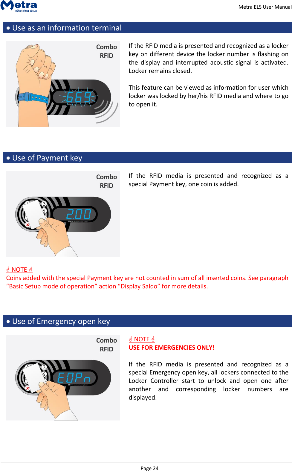  Page 24     Metra ELS User Manual  Use as an information terminal   If the RFID media is presented and recognized as a locker key on different device the locker number is flashing on the  display  and  interrupted  acoustic  signal  is  activated. Locker remains closed.  This feature can be viewed as information for user which locker was locked by her/his RFID media and where to go to open it.      Use of Payment key   If  the  RFID  media  is  presented  and  recognized  as  a special Payment key, one coin is added.     NOTE   Coins added with the special Payment key are not counted in sum of all inserted coins. See paragraph &ldquo;Basic Setup mode of operation&rdquo; action &ldquo;Display Saldo&rdquo; for more details.     Use of Emergency open key    NOTE   USE FOR EMERGENCIES ONLY!  If  the  RFID  media  is  presented  and  recognized  as  a special Emergency open key, all lockers connected to the Locker  Controller  start  to  unlock  and  open  one  after another  and  corresponding  locker  numbers  are displayed.     