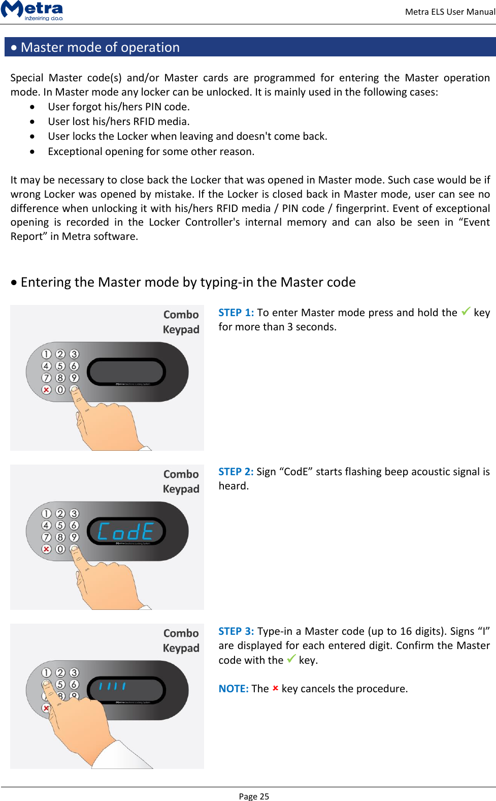   Page 25     Metra ELS User Manual  Master mode of operation  Special  Master  code(s)  and/or  Master  cards  are  programmed  for  entering  the  Master  operation mode. In Master mode any locker can be unlocked. It is mainly used in the following cases:  User forgot his/hers PIN code.  User lost his/hers RFID media.  User locks the Locker when leaving and doesn't come back.  Exceptional opening for some other reason.  It may be necessary to close back the Locker that was opened in Master mode. Such case would be if wrong Locker was opened by mistake. If the Locker is closed back in Master mode, user can see no difference when unlocking it with his/hers RFID media / PIN code / fingerprint. Event of exceptional opening  is  recorded  in  the  Locker  Controller's  internal  memory  and  can  also  be  seen  in  &ldquo;Event Report&rdquo; in Metra software.    Entering the Master mode by typing-in the Master code   STEP 1: To enter Master mode press and hold the  key for more than 3 seconds.    STEP 2: Sign &ldquo;CodE&rdquo; starts flashing beep acoustic signal is heard.    STEP 3: Type-in a Master code (up to 16 digits). Signs &ldquo;I&rdquo; are displayed for each entered digit. Confirm the Master code with the  key.  NOTE: The  key cancels the procedure.  