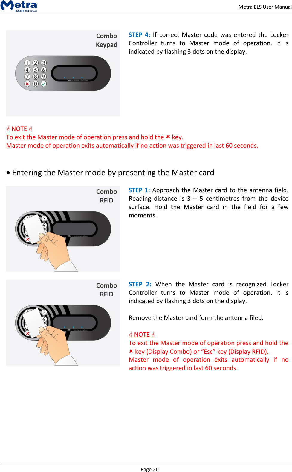   Page 26     Metra ELS User Manual   STEP  4:  If  correct  Master  code  was  entered the  Locker Controller  turns  to  Master  mode  of  operation.  It  is indicated by flashing 3 dots on the display.    NOTE  To exit the Master mode of operation press and hold the  key.  Master mode of operation exits automatically if no action was triggered in last 60 seconds.    Entering the Master mode by presenting the Master card   STEP 1: Approach the Master card to the antenna field. Reading  distance  is  3  &ndash;  5  centimetres  from  the  device surface.  Hold  the  Master  card  in  the  field  for  a  few moments.    STEP  2:  When  the  Master  card  is  recognized  Locker Controller  turns  to  Master  mode  of  operation.  It  is indicated by flashing 3 dots on the display.  Remove the Master card form the antenna filed.   NOTE  To exit the Master mode of operation press and hold the  key (Display Combo) or &ldquo;Esc&rdquo; key (Display RFID).  Master  mode  of  operation  exits  automatically  if  no action was triggered in last 60 seconds.           