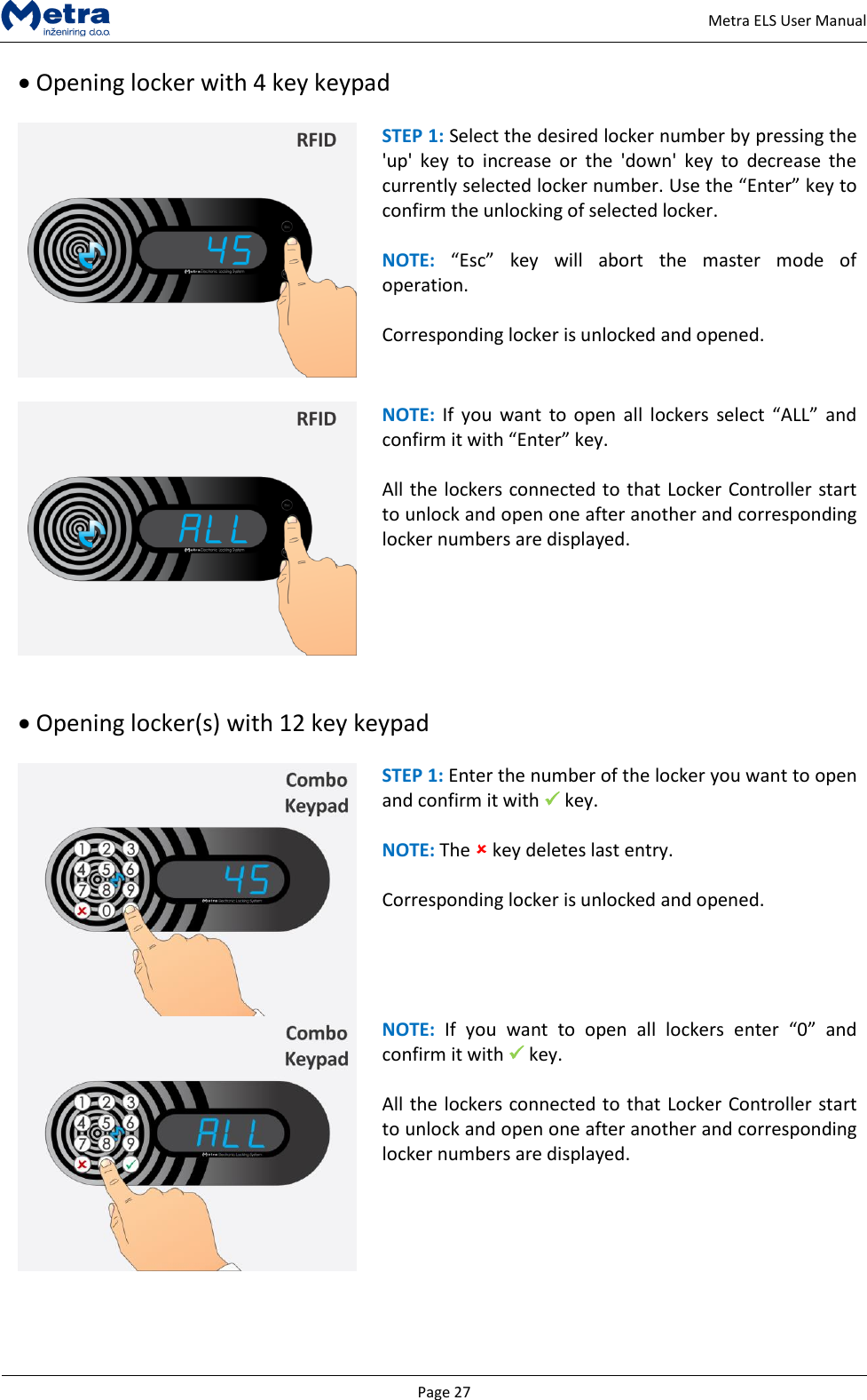   Page 27     Metra ELS User Manual  Opening locker with 4 key keypad   STEP 1: Select the desired locker number by pressing the 'up'  key  to  increase  or  the  'down'  key  to  decrease  the currently selected locker number. Use the &ldquo;Enter&rdquo; key to confirm the unlocking of selected locker.   NOTE: &ldquo;Esc&rdquo;  key  will  abort  the  master  mode  of operation.  Corresponding locker is unlocked and opened.   NOTE:  If  you  want  to open  all lockers  select  &ldquo;ALL&rdquo; and confirm it with &ldquo;Enter&rdquo; key.   All the lockers connected to that Locker Controller start to unlock and open one after another and corresponding locker numbers are displayed.     Opening locker(s) with 12 key keypad   STEP 1: Enter the number of the locker you want to open and confirm it with  key.  NOTE: The  key deletes last entry.  Corresponding locker is unlocked and opened.   NOTE:  If  you  want  to  open  all  lockers  enter  &ldquo;0&rdquo;  and confirm it with  key.   All the lockers connected to that Locker Controller start to unlock and open one after another and corresponding locker numbers are displayed.     