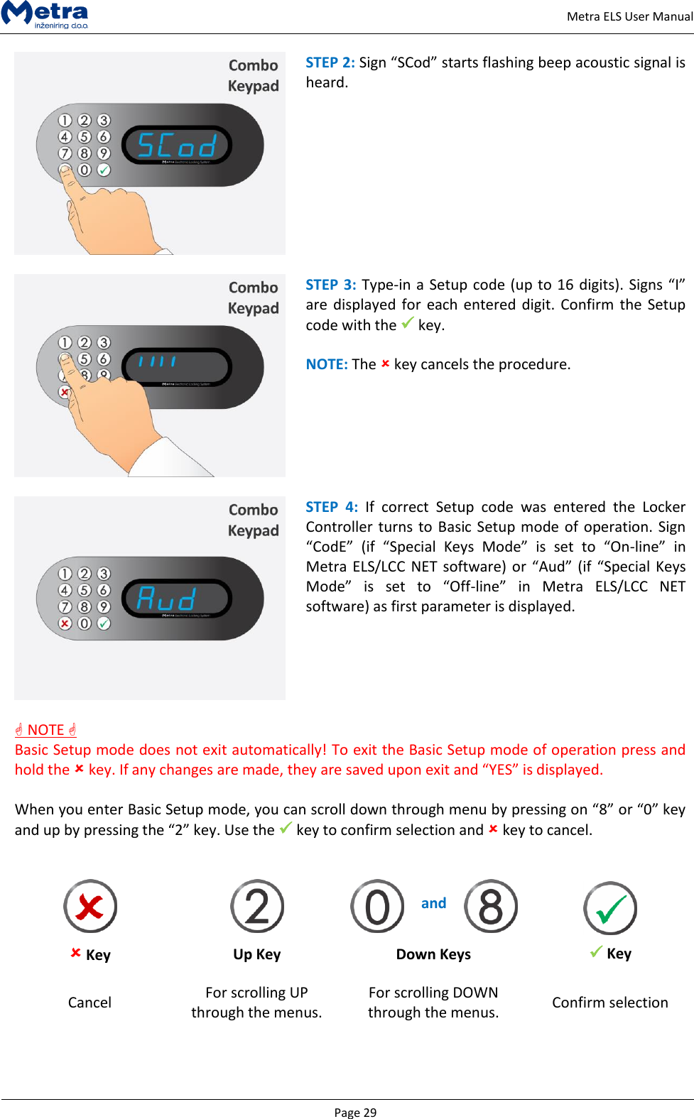   Page 29     Metra ELS User Manual  STEP 2: Sign &ldquo;SCod&rdquo; starts flashing beep acoustic signal is heard.    STEP 3: Type-in a Setup code (up to 16 digits). Signs &ldquo;I&rdquo; are displayed  for each entered digit.  Confirm the  Setup code with the  key.  NOTE: The  key cancels the procedure.    STEP  4:  If  correct  Setup  code  was  entered  the  Locker Controller turns to Basic Setup mode of operation. Sign &ldquo;CodE&rdquo;  (if  &ldquo;Special  Keys  Mode&rdquo;  is  set  to  &ldquo;On-line&rdquo;  in Metra ELS/LCC  NET  software) or &ldquo;Aud&rdquo; (if  &ldquo;Special Keys Mode&rdquo;  is  set  to  &ldquo;Off-line&rdquo;  in  Metra  ELS/LCC  NET software) as first parameter is displayed.   NOTE  Basic Setup mode does not exit automatically! To exit the Basic Setup mode of operation press and hold the  key. If any changes are made, they are saved upon exit and &ldquo;YES&rdquo; is displayed.  When you enter Basic Setup mode, you can scroll down through menu by pressing on &ldquo;8&rdquo; or &ldquo;0&rdquo; key and up by pressing the &ldquo;2&rdquo; key. Use the  key to confirm selection and  key to cancel.     Key      and      Key Up Key Down Keys Cancel For scrolling UP through the menus. For scrolling DOWN through the menus. Confirm selection   