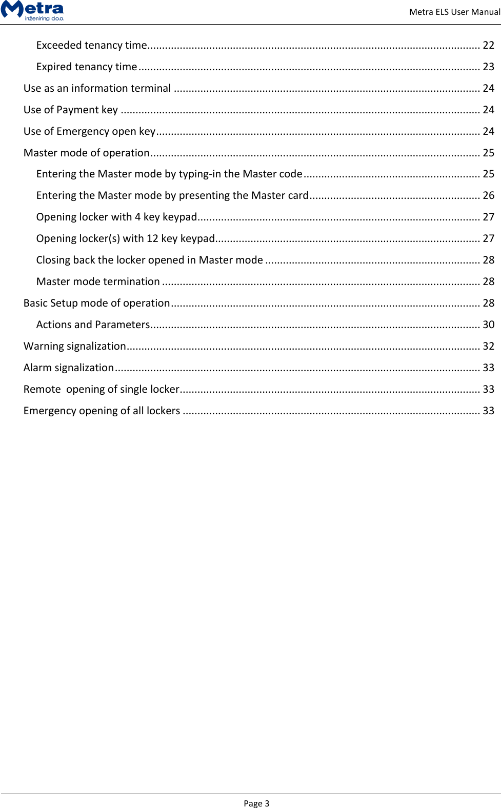   Page 3     Metra ELS User Manual Exceeded tenancy time ................................................................................................................. 22 Expired tenancy time .................................................................................................................... 23 Use as an information terminal ........................................................................................................ 24 Use of Payment key .......................................................................................................................... 24 Use of Emergency open key .............................................................................................................. 24 Master mode of operation ................................................................................................................ 25 Entering the Master mode by typing-in the Master code ............................................................ 25 Entering the Master mode by presenting the Master card .......................................................... 26 Opening locker with 4 key keypad ................................................................................................ 27 Opening locker(s) with 12 key keypad .......................................................................................... 27 Closing back the locker opened in Master mode ......................................................................... 28 Master mode termination ............................................................................................................ 28 Basic Setup mode of operation ......................................................................................................... 28 Actions and Parameters ................................................................................................................ 30 Warning signalization ........................................................................................................................ 32 Alarm signalization ............................................................................................................................ 33 Remote  opening of single locker ...................................................................................................... 33 Emergency opening of all lockers ..................................................................................................... 33                         