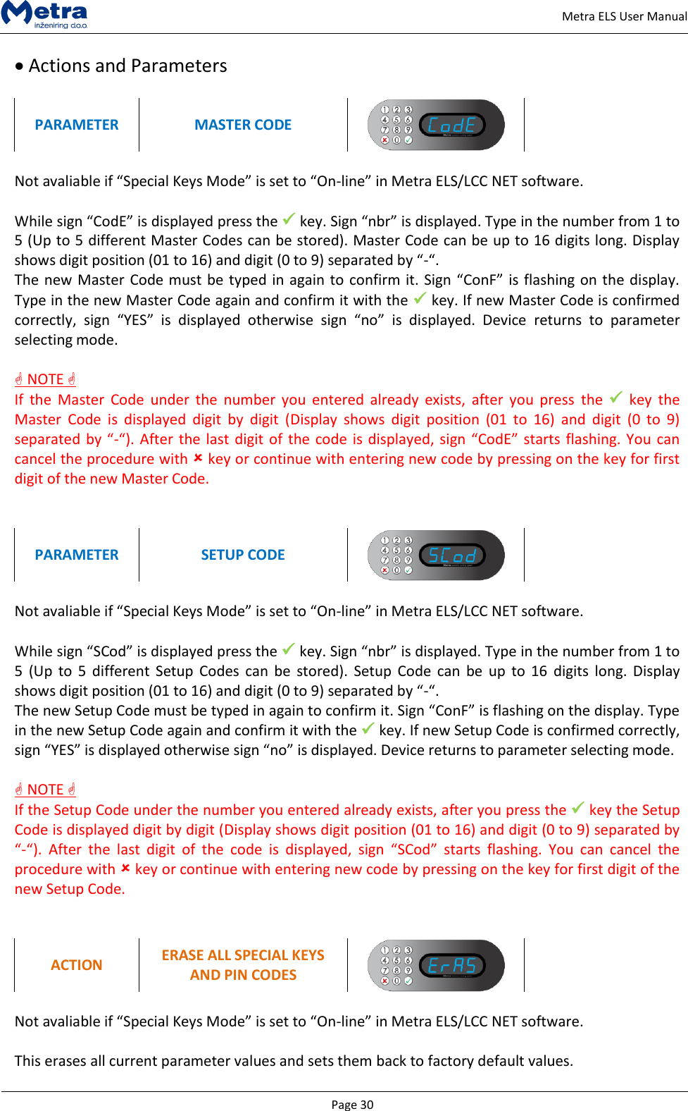   Page 30     Metra ELS User Manual  Actions and Parameters  PARAMETER MASTER CODE   Not avaliable if &ldquo;Special Keys Mode&rdquo; is set to &ldquo;On-line&rdquo; in Metra ELS/LCC NET software.  While sign &ldquo;CodE&rdquo; is displayed press the  key. Sign &ldquo;nbr&rdquo; is displayed. Type in the number from 1 to 5 (Up to 5 different Master Codes can be stored). Master Code can be up to 16 digits long. Display shows digit position (01 to 16) and digit (0 to 9) separated by &ldquo;-&ldquo;.  The new Master Code must be typed in again to confirm it. Sign &ldquo;ConF&rdquo; is flashing on the display. Type in the new Master Code again and confirm it with the  key. If new Master Code is confirmed correctly,  sign  &ldquo;YES&rdquo;  is  displayed  otherwise  sign  &ldquo;no&rdquo;  is  displayed.  Device  returns  to  parameter selecting mode.   NOTE  If  the  Master  Code  under  the  number  you  entered  already  exists,  after you  press  the  key  the Master  Code  is  displayed  digit  by  digit  (Display  shows  digit  position  (01  to  16)  and  digit  (0  to  9) separated by &ldquo;-&ldquo;). After the last digit of  the code is displayed, sign &ldquo;CodE&rdquo; starts flashing. You can cancel the procedure with  key or continue with entering new code by pressing on the key for first digit of the new Master Code.   PARAMETER SETUP CODE   Not avaliable if &ldquo;Special Keys Mode&rdquo; is set to &ldquo;On-line&rdquo; in Metra ELS/LCC NET software.  While sign &ldquo;SCod&rdquo; is displayed press the  key. Sign &ldquo;nbr&rdquo; is displayed. Type in the number from 1 to 5  (Up  to  5 different  Setup  Codes  can  be  stored).  Setup  Code  can  be  up  to  16  digits  long. Display shows digit position (01 to 16) and digit (0 to 9) separated by &ldquo;-&ldquo;.  The new Setup Code must be typed in again to confirm it. Sign &ldquo;ConF&rdquo; is flashing on the display. Type in the new Setup Code again and confirm it with the  key. If new Setup Code is confirmed correctly, sign &ldquo;YES&rdquo; is displayed otherwise sign &ldquo;no&rdquo; is displayed. Device returns to parameter selecting mode.   NOTE  If the Setup Code under the number you entered already exists, after you press the  key the Setup Code is displayed digit by digit (Display shows digit position (01 to 16) and digit (0 to 9) separated by &ldquo;-&ldquo;).  After  the  last  digit  of  the  code  is  displayed,  sign  &ldquo;SCod&rdquo;  starts  flashing.  You  can  cancel  the procedure with  key or continue with entering new code by pressing on the key for first digit of the new Setup Code.   ACTION ERASE ALL SPECIAL KEYS AND PIN CODES   Not avaliable if &ldquo;Special Keys Mode&rdquo; is set to &ldquo;On-line&rdquo; in Metra ELS/LCC NET software.  This erases all current parameter values and sets them back to factory default values. 