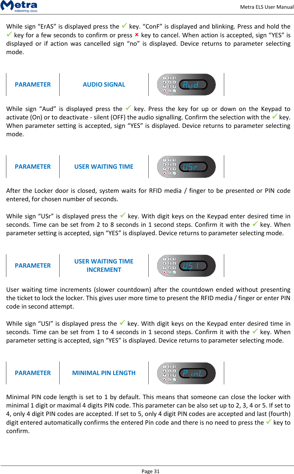   Page 31     Metra ELS User Manual While sign &ldquo;ErAS&rdquo; is displayed press the  key. &ldquo;ConF&rdquo; is displayed and blinking. Press and hold the  key for a few seconds to confirm or press  key to cancel. When action is accepted, sign &ldquo;YES&rdquo; is displayed  or  if  action  was  cancelled  sign  &ldquo;no&rdquo;  is  displayed.  Device  returns  to  parameter  selecting mode.   PARAMETER AUDIO SIGNAL   While  sign  &ldquo;Aud&rdquo;  is  displayed  press  the    key.  Press  the  key  for  up  or  down  on  the  Keypad  to activate (On) or to deactivate - silent (OFF) the audio signalling. Confirm the selection with the  key. When parameter setting is accepted, sign &ldquo;YES&rdquo; is displayed. Device returns to parameter selecting mode.   PARAMETER USER WAITING TIME    After the Locker door is closed, system waits  for RFID media  / finger to be presented or  PIN code entered, for chosen number of seconds.  While sign &ldquo;USr&rdquo; is displayed press the  key. With digit keys on the Keypad enter desired time in seconds. Time can be set from 2 to 8 seconds in 1 second steps. Confirm it with the  key. When parameter setting is accepted, sign &ldquo;YES&rdquo; is displayed. Device returns to parameter selecting mode.   PARAMETER USER WAITING TIME INCREMENT   User  waiting  time  increments  (slower countdown)  after  the  countdown  ended without  presenting the ticket to lock the locker. This gives user more time to present the RFID media / finger or enter PIN code in second attempt.  While sign &ldquo;USI&rdquo; is displayed press the  key. With digit keys on the Keypad enter desired time in seconds. Time can be set from 1 to 4 seconds in 1 second steps. Confirm it with the  key. When parameter setting is accepted, sign &ldquo;YES&rdquo; is displayed. Device returns to parameter selecting mode.   PARAMETER MINIMAL PIN LENGTH    Minimal PIN code length is set to 1 by default. This means that someone can close the locker with minimal 1 digit or maximal 4 digits PIN code. This parameter can be also set up to 2, 3, 4 or 5. If set to 4, only 4 digit PIN codes are accepted. If set to 5, only 4 digit PIN codes are accepted and last (fourth) digit entered automatically confirms the entered Pin code and there is no need to press the  key to confirm.  