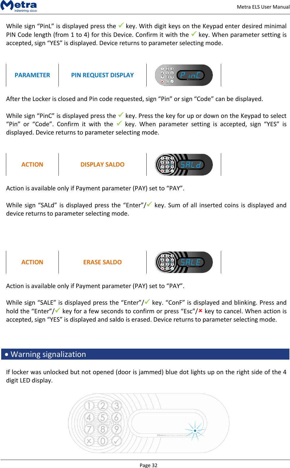   Page 32     Metra ELS User Manual While sign &ldquo;PinL&rdquo; is displayed press the  key. With digit keys on the Keypad enter desired minimal PIN Code length (from 1 to 4) for this Device. Confirm it with the  key. When parameter setting is accepted, sign &ldquo;YES&rdquo; is displayed. Device returns to parameter selecting mode.   PARAMETER PIN REQUEST DISPLAY    After the Locker is closed and Pin code requested, sign &ldquo;Pin&rdquo; or sign &ldquo;Code&rdquo; can be displayed.  While sign &ldquo;PinC&rdquo; is displayed press the  key. Press the key for up or down on the Keypad to select &ldquo;Pin&rdquo;  or  &ldquo;Code&rdquo;.  Confirm  it  with  the   key.  When  parameter  setting  is  accepted,  sign  &ldquo;YES&rdquo;  is displayed. Device returns to parameter selecting mode.   ACTION DISPLAY SALDO   Action is available only if Payment parameter (PAY) set to &ldquo;PAY&rdquo;.  While sign &ldquo;SALd&rdquo;  is  displayed press the  &ldquo;Enter&rdquo;/ key.  Sum  of all  inserted  coins is displayed and device returns to parameter selecting mode.     ACTION ERASE SALDO   Action is available only if Payment parameter (PAY) set to &ldquo;PAY&rdquo;.  While sign &ldquo;SALE&rdquo; is displayed press the &ldquo;Enter&rdquo;/ key. &ldquo;ConF&rdquo; is displayed and blinking. Press and hold the &ldquo;Enter&rdquo;/ key for a few seconds to confirm or press &ldquo;Esc&rdquo;/ key to cancel. When action is accepted, sign &ldquo;YES&rdquo; is displayed and saldo is erased. Device returns to parameter selecting mode.     Warning signalization  If locker was unlocked but not opened (door is jammed) blue dot lights up on the right side of the 4 digit LED display.    