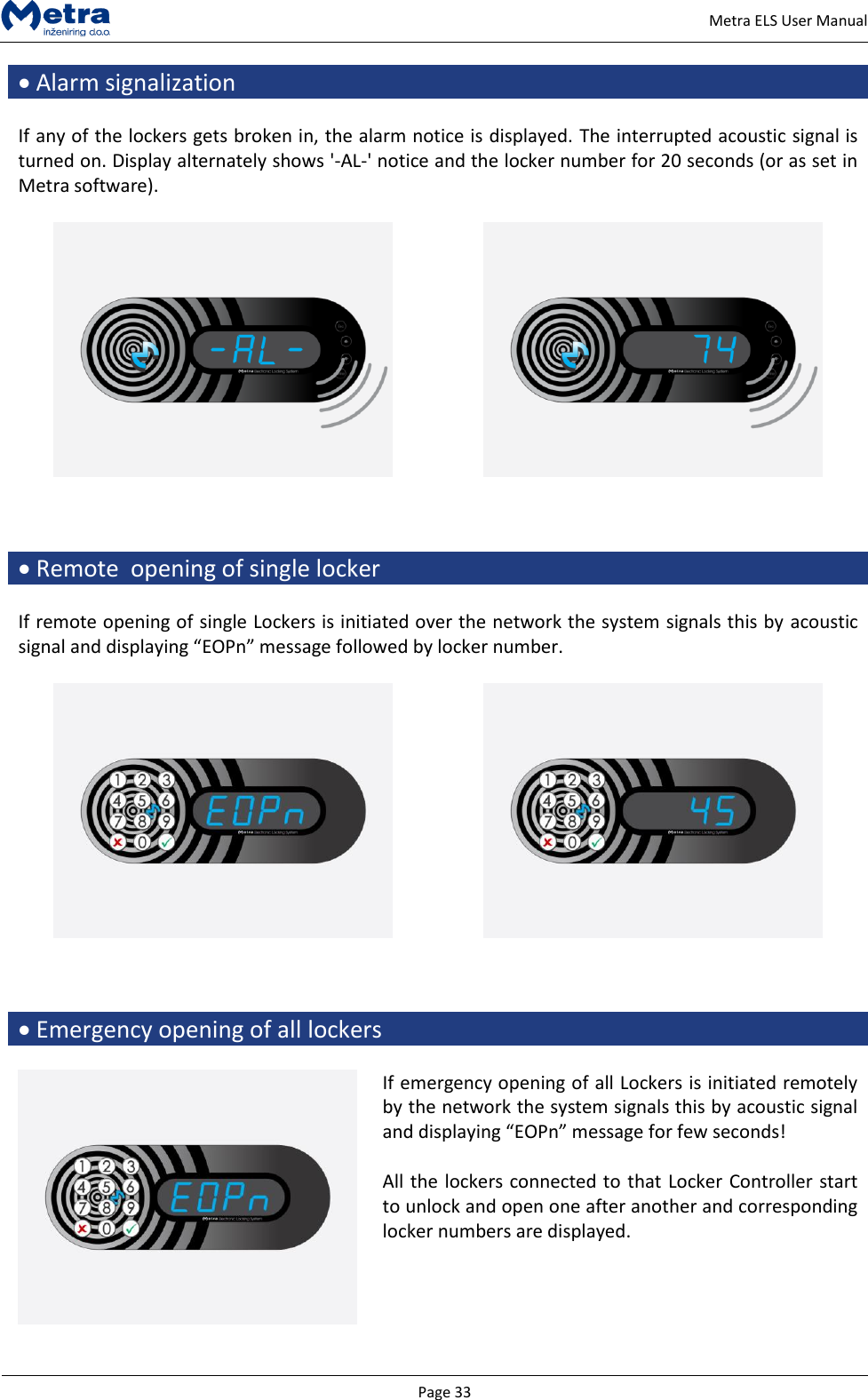   Page 33     Metra ELS User Manual  Alarm signalization  If any of the lockers gets broken in, the alarm notice is displayed. The interrupted acoustic signal is turned on. Display alternately shows '-AL-' notice and the locker number for 20 seconds (or as set in Metra software).        Remote  opening of single locker  If remote opening of single Lockers is initiated over the network the system signals this by acoustic signal and displaying &ldquo;EOPn&rdquo; message followed by locker number.        Emergency opening of all lockers   If emergency opening of all Lockers is initiated remotely by the network the system signals this by acoustic signal and displaying &ldquo;EOPn&rdquo; message for few seconds!  All the lockers connected to that Locker Controller start to unlock and open one after another and corresponding locker numbers are displayed.   