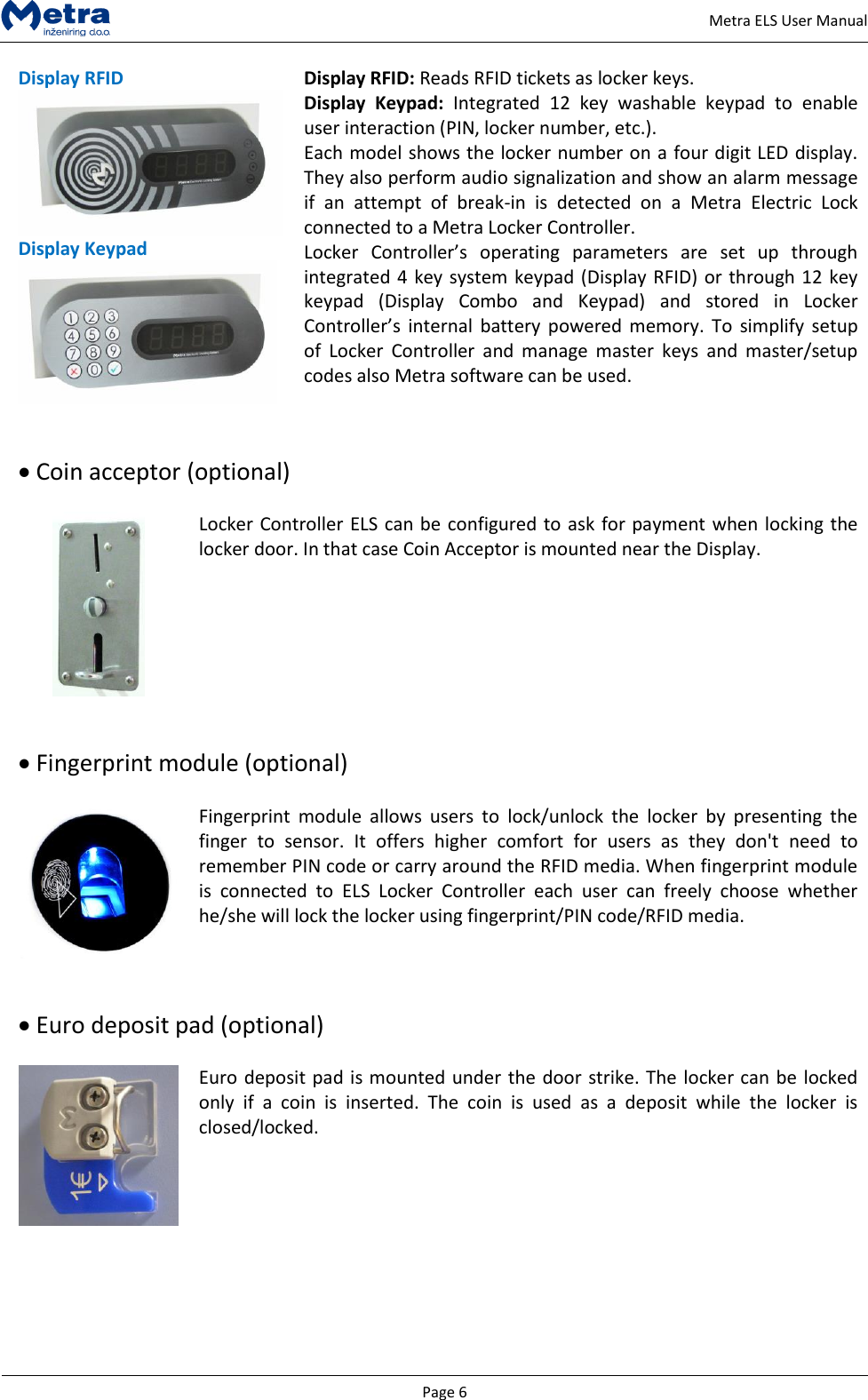   Page 6     Metra ELS User Manual Display RFID  Display Keypad  Display RFID: Reads RFID tickets as locker keys. Display  Keypad:  Integrated  12  key  washable  keypad  to  enable user interaction (PIN, locker number, etc.). Each model shows the locker number on a four digit LED display. They also perform audio signalization and show an alarm message if  an  attempt  of  break-in  is  detected  on  a  Metra  Electric  Lock connected to a Metra Locker Controller. Locker  Controller&rsquo;s  operating  parameters  are  set  up  through integrated 4 key system keypad (Display RFID) or through 12 key keypad  (Display  Combo  and  Keypad)  and  stored  in  Locker Controller&rsquo;s  internal  battery  powered memory.  To  simplify setup of  Locker  Controller  and  manage  master  keys  and  master/setup codes also Metra software can be used.    Coin acceptor (optional)   Locker Controller ELS can be configured to ask for payment when locking the locker door. In that case Coin Acceptor is mounted near the Display.     Fingerprint module (optional)   Fingerprint  module  allows  users  to  lock/unlock  the  locker  by  presenting  the finger  to  sensor.  It  offers  higher  comfort  for  users  as  they  don't  need  to remember PIN code or carry around the RFID media. When fingerprint module is  connected  to  ELS  Locker  Controller  each  user  can  freely  choose  whether he/she will lock the locker using fingerprint/PIN code/RFID media.    Euro deposit pad (optional)   Euro deposit pad is mounted under the door strike. The locker can be locked only  if  a  coin  is  inserted.  The  coin  is  used  as  a  deposit  while  the  locker  is closed/locked.       