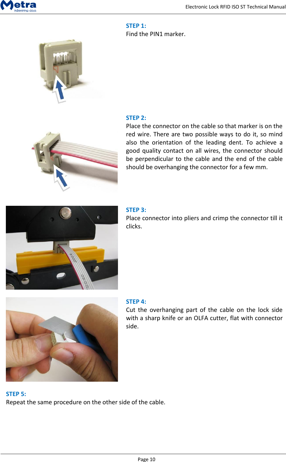   Page 10     Electronic Lock RFID ISO ST Technical Manual  STEP 1:  Find the PIN1 marker.    STEP 2:  Place the connector on the cable so that marker is on the red wire. There are two possible ways to do it, so mind also  the  orientation  of  the  leading  dent.  To  achieve  a good quality contact on all wires, the  connector should be perpendicular to the  cable and the end of the  cable should be overhanging the connector for a few mm.     STEP 3:  Place connector into pliers and crimp the connector till it clicks.       STEP 4:  Cut  the  overhanging  part  of  the  cable  on  the  lock  side with a sharp knife or an OLFA cutter, flat with connector side.    STEP 5:  Repeat the same procedure on the other side of the cable.  