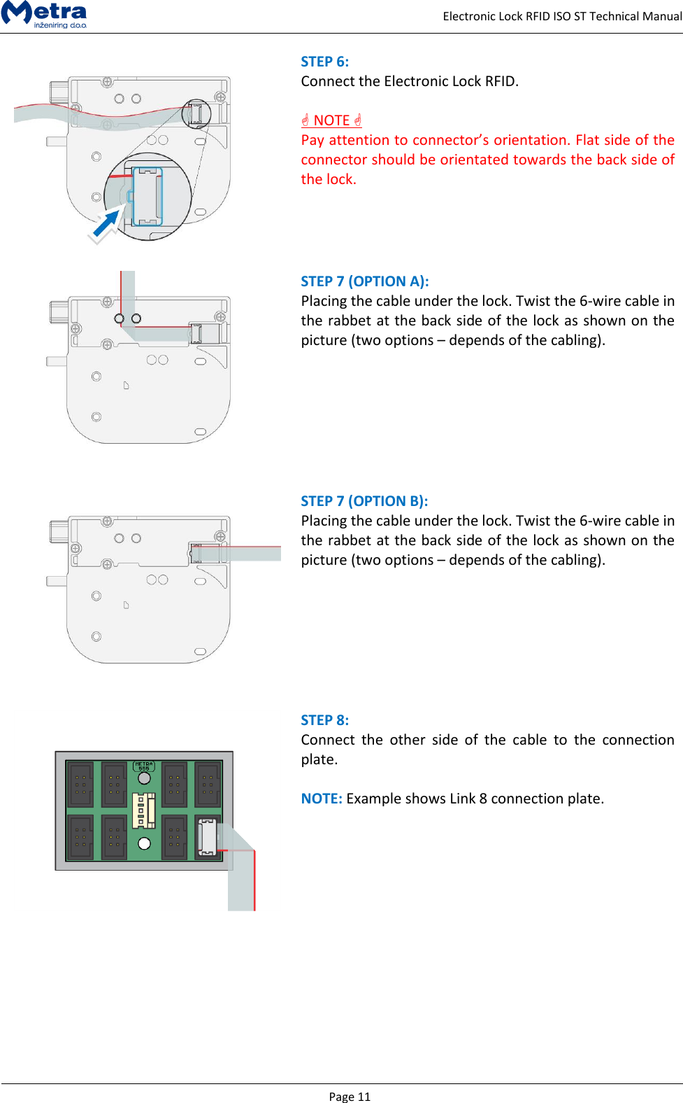  Page 11     Electronic Lock RFID ISO ST Technical Manual  STEP 6:  Connect the Electronic Lock RFID.   NOTE  Pay attention to connector&rsquo;s orientation. Flat side of the connector should be orientated towards the back side of the lock.    STEP 7 (OPTION A):  Placing the cable under the lock. Twist the 6-wire cable in the rabbet at the back side of the lock as shown on the picture (two options &ndash; depends of the cabling).     STEP 7 (OPTION B):  Placing the cable under the lock. Twist the 6-wire cable in the rabbet at the back side of the lock as shown on the picture (two options &ndash; depends of the cabling).     STEP 8:  Connect  the  other  side  of  the  cable  to  the  connection plate.  NOTE: Example shows Link 8 connection plate.          