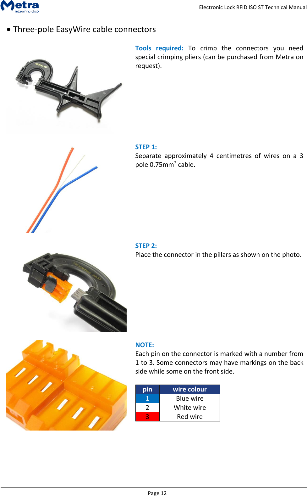   Page 12     Electronic Lock RFID ISO ST Technical Manual   Three-pole EasyWire cable connectors    Tools  required:  To  crimp  the  connectors  you  need special crimping pliers (can be purchased from Metra on request).     STEP 1:  Separate  approximately  4  centimetres  of  wires  on  a  3 pole 0.75mm2 cable.    STEP 2:  Place the connector in the pillars as shown on the photo.      NOTE:  Each pin on the connector is marked with a number from 1 to 3. Some connectors may have markings on the back side while some on the front side.  pin wire colour 1 Blue wire 2 White wire 3 Red wire   