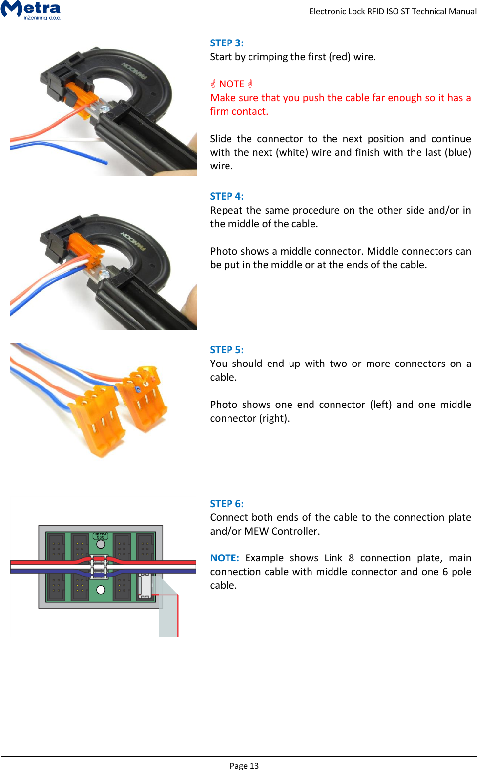   Page 13     Electronic Lock RFID ISO ST Technical Manual  STEP 3:  Start by crimping the first (red) wire.    NOTE  Make sure that you push the cable far enough so it has a firm contact.  Slide  the  connector  to  the  next  position  and  continue with the next (white) wire and finish with the last (blue) wire.   STEP 4:  Repeat the same procedure on the other side and/or in the middle of the cable.  Photo shows a middle connector. Middle connectors can be put in the middle or at the ends of the cable.    STEP 5:  You  should  end  up  with  two  or  more  connectors  on  a cable.  Photo  shows  one  end  connector  (left)  and  one  middle connector (right).    STEP 6:  Connect both ends of the cable to the connection plate and/or MEW Controller.  NOTE:  Example  shows  Link  8  connection  plate,  main connection cable with middle connector and one 6 pole cable.          
