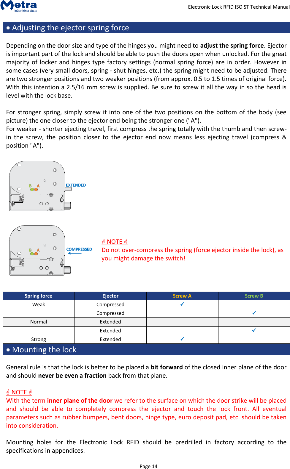   Page 14     Electronic Lock RFID ISO ST Technical Manual  Adjusting the ejector spring force  Depending on the door size and type of the hinges you might need to adjust the spring force. Ejector is important part of the lock and should be able to push the doors open when unlocked. For the great majority of  locker and  hinges type  factory settings (normal  spring force) are  in  order. However  in some cases (very small doors, spring - shut hinges, etc.) the spring might need to be adjusted. There are two stronger positions and two weaker positions (from approx. 0.5 to 1.5 times of original force). With this intention a 2.5/16 mm screw is supplied. Be sure to screw it all the way in so the head is level with the lock base.  For stronger spring, simply screw it into one of the two positions on the bottom of the body (see picture) the one closer to the ejector end being the stronger one ("A").  For weaker - shorter ejecting travel, first compress the spring totally with the thumb and then screw-in  the  screw,  the  position  closer  to  the  ejector  end  now  means  less  ejecting  travel  (compress  &amp; position "A").       NOTE  Do not over-compress the spring (force ejector inside the lock), as you might damage the switch!    Spring force Ejector Screw A Screw B Weak Compressed    Compressed   Normal Extended    Extended   Strong Extended    Mounting the lock  General rule is that the lock is better to be placed a bit forward of the closed inner plane of the door and should never be even a fraction back from that plane.    NOTE  With the term inner plane of the door we refer to the surface on which the door strike will be placed and  should  be  able  to  completely  compress  the  ejector  and  touch  the  lock  front.  All  eventual parameters such as rubber bumpers, bent doors, hinge type, euro deposit pad, etc. should be taken into consideration.  Mounting  holes  for  the  Electronic  Lock  RFID  should  be  predrilled  in  factory  according  to  the specifications in appendices. 