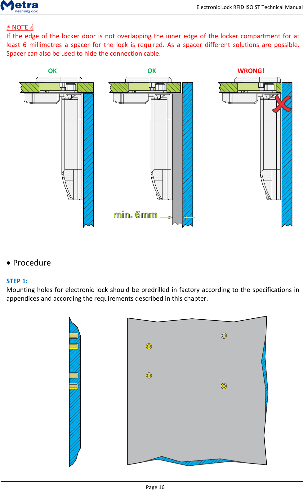   Page 16     Electronic Lock RFID ISO ST Technical Manual  NOTE  If the edge of the locker door is not overlapping the inner edge of the locker compartment for at least  6  millimetres  a  spacer  for  the  lock  is  required.  As  a  spacer  different  solutions  are  possible. Spacer can also be used to hide the connection cable.  OK OK WRONG!         Procedure  STEP 1:  Mounting holes for electronic lock should be predrilled in factory according to the specifications in appendices and according the requirements described in this chapter.   